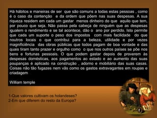 Há hábitos e maneiras de ser que são comuns a todas estas pessoas , como
é o caso da contenção e da ordem que põem nas suas despesas. A sua
riqueza residem em cada um gastar menos dinheiro do que aquilo que tem,
por pouco que seja. Não passa pela cabeça de ninguém que as despesas
igualem o rendimento e se tal acontece, dão o ano por perdido. Isto permite
que cada um suporte o peso dos impostos com mais facilidade do que
noutros locais o que contribui para a beleza, utilidade e por vezes
magnificiência das obras públicas que todos pagam de boa vontade e das
quais tiram tanto prazer e orgulho como o que nos outros países se põe nos
bens e fortunas pessoais. O que podem gastar depois de proverem às
despesas domésticas, aos pagamentos ao estado e ao aumento das suas
poupanças é aplicado na construção , adorno e mobiliário das suas casas.
Coisas não tão fugazes nem vãs como os gastos extravagantes em roupas e
criadagem
William temple
1-Que valores cultivam os holandeses?
2-Em que diferem do resto da Europa?
 