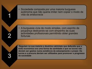 1
• Sociedade composta por uma maioria burguesa
autónoma que não queria imitar nem copiar o modo de
vida da aristocracia
2
• A burguesia vivia de modo simples, com espírito de
poupança dedicando-se com empenho às suas
actividades profissionais permitindo obter grandes
fortunas
3
•Seguiam na sua maioria a doutrina calvinista que defendia que o
êxito económico era uma forma de santidade e que os lucros não
deviam ser gastos numa existência de esbanjamento e prazer. Os
lucros e a procura deviam ser utilizados para promover o progresso
da sociedade
 