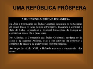 A HEGEMONIA MARÍTIMA HOLANDESA
Na Ásia a Companhia das Índias Orientais desalojou os portugueses
de quase todos os seus pontos estratégicos. Passaram a dominar a
Rota do Cabo, tornando-se a principal fornecedora da Europa em
especiarias, sedas, chá e porcelanas.
No Atlântico, a Companhia das Índias Ocidentais apoderou-se da
Mina e de algumas Antilhas. Mas a sua ambição de controlar o
comércio de açúcar e de escravos não foi bem sucedida.
Ao longo do século XVII, a Holanda manteve a supremacia dos
mares.
 
