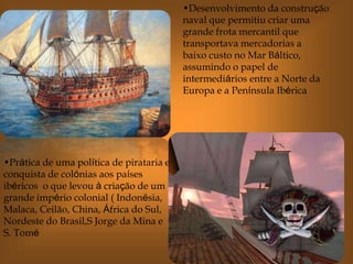 •Desenvolvimento da construção
naval que permitiu criar uma
grande frota mercantil que
transportava mercadorias a
baixo custo no Mar Báltico,
assumindo o papel de
intermediários entre a Norte da
Europa e a Península Ibérica
•Prática de uma política de pirataria e
conquista de colónias aos países
ibéricos o que levou à criação de um
grande império colonial ( Indonésia,
Malaca, Ceilão, China, África do Sul,
Nordeste do Brasil,S Jorge da Mina e
S. Tomé
 