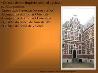 •Criação de um império colonial apoiado
em Companhias
Comerciais ( associações por acções)
-Companhia das Índias Orientais
-Companhia das Índias Ocidentais
•Criação do Banco de Amesterdão
•Criação da Bolsa de Valores
Sede da Companhia das Índias em Amesterdão
 