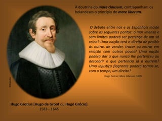 À doutrina do mare clausum, contrapunham os
holandeses o princípio do mare liberum.
Hugo Grotius [Hugo de Groot ou Hugo Grócio]
1583 - 1645
Wikipedia
O debate entre nós e os Espanhóis incide
sobre os seguintes pontos: o mar imenso e
sem limites poderá ser pertença de um só
reino? Uma nação terá o direito de proibir
às outras de vender, trocar ou entrar em
relação com outros povos? Uma nação
poderá dar o que nunca lhe pertenceu ou
descobrir o que pertencia já a outrem?
Uma injustiça flagrante poderá tornar-se,
com o tempo, um direito?
Hugo Grócio; Mare Liberum, 1609
 