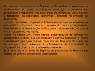 As diversas bulas papais e o Tratado de Tordesilhas constituíram os
fundamentos do direito exclusivo de navegação e comércio dos
portugueses e espanhóis, nas suas áreas de influências. Garantia-lhes
o monopólio da exploração económica , baseado no princípio de
descoberta.
Contudo, franceses , ingleses e holandeses sempre se opuseram a
esta política do mare clausum, através do corso e da pirataria.
Faltava-lhes a fundamentação jurídica para o domínio efectivo que já
vinham exercendo nos mares.
Assim, no século XVII, Hugo Grócio, encarregou-se de formular os
fundamentos jurídicos que consolidaram o domínio holandês e inglês
e impuseram uma nova política- mare liberum. Segundo ele o mar era
um espaço comum essencial à sobrevivência da Humanidade e
ninguém tinha direito a dominá-lo exclusivamente.
Esta teoria era uma forma de legitimar as pretensões da Holanda em
relação ao domínio do comércio internacional.
 