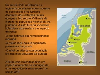 No século XVII, a Holanda e a
Inglaterra constituíram dois modelos
de sociedades e de Estados
diferentes dos restantes países
europeus. No século XVII mais de
metade da população holandesa era
já urbana. A estrutura da sociedade
holandesa apresentava um aspecto
diferente:
-A sua nobreza era numericamente
reduzida
-A maior parte da sua população
pertencia à burguesia
-O nível de vida da sua população
era dos mais elevados da Europa
A Burguesia Holandesa teve um
papel fundamental na formação de
uma “república de mercadores” no
século XVII.
 