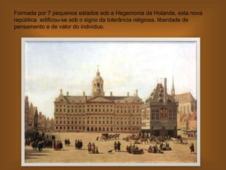 Formada por 7 pequenos estados sob a Hegemonia da Holanda, esta nova
república edificou-se sob o signo da tolerância religiosa, liberdade de
pensamento e de valor do individuo.
 