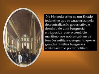 Na Holanda criou-se um Estado
federativo que se caracteriza pela
descentralização governativa e
domínio de uma burguesia
enriquecida com o comércio
marítimo: aos nobres cabiam as
funções militares, enquanto que as
grandes famílias burguesas
controlavam o poder político
 