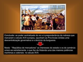 Conclusão: ao poder centralizado do rei e à preponderância da nobreza que
marcaram o século XVII europeu, opunham as Províncias Unidas uma
descentralização governativa e o domínio da burguesia.
Nesta “ República de mercadores” os interesses do estado e os do comércio
uniam-se estreitamente, o que fez da Holanda uma das maiores potências
marítimas e coloniais no século XVII.
 