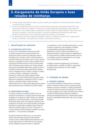 8 C O M P R E E N D E R A S P O L Í T I C A S D A   U N I Ã O E U R O P E I A
I.	 Reunificação do continente
A)	 A EUROPA DOS VINTE E OITO
Ao reunir‑se em Copenhaga em dezembro de 2002,
o Conselho Europeu tomou uma das decisões mais
importantes de toda a história da integração europeia.
Convidando mais 12 países a aderir à União Europeia, os
Quinze de então não se limitaram a fazer crescer a área do
território e a população da União. Puseram também termo
à divisão do continente europeu em dois, existente desde
1945. Finalmente, países europeus que, durante décadas,
não gozaram de liberdade democrática, puderam juntar‑se
novamente à família das nações democráticas europeias.
E assim, a República Checa, a Estónia, a Hungria, a Letónia,
a Lituânia, a Polónia, a Eslováquia e a Eslovénia
tornaram‑se membros da União Europeia em 2004,
juntamente com as ilhas mediterrânicas de Chipre e Malta.
Seguiram‑se a Bulgária e a Roménia em 2007; a Croácia
requereu a adesão em 2003 e acabou por aderir
efetivamente em 2013. Todos fazem agora parte do grande
projeto gizado pelos pais fundadores da União Europeia.
B)	 NEGOCIAÇÕES EM CURSO
A Turquia, um país que é membro da NATO e tem um
acordo de associação com a União Europeia de longa data,
candidatou‑se à adesão em 1987. Devido à sua situação
geográfica e à sua história política, a UE hesitou durante
muito tempo antes de dar uma resposta favorável a esta
candidatura. No entanto, em outubro de 2005, começaram
finalmente as negociações de adesão. Alguns países da
União têm dúvidas quanto ao facto de a Turquia se vir
a tornar membro da União Europeia e propõem um acordo
alternativo — uma «parceria privilegiada».
Os países dos Balcãs Ocidentais, que, na sua maioria,
fizeram parte da antiga Jugoslávia, estão também
a voltar‑se para a União Europeia para acelerarem a sua
reconstrução económica, melhorarem as suas relações
mútuas (abaladas por guerras étnicas e religiosas)
e consolidarem as suas instituições democráticas. A União
concedeu o estatuto de «país candidato» à Albânia,
à antiga República jugoslava da Macedónia, ao
Montenegro e à Sérvia. A Bósnia‑Herzegovina é um
potencial candidato. O Kosovo declarou a independência
em 18 de fevereiro de 2008 e poderá também tornar‑se
um candidato, quando as negociações em curso sobre
o seu futuro estiverem terminadas.
A Islândia, duramente atingida pela crise financeira
de 2008, requereu a adesão em 2009. As negociações
de adesão foram suspensas em 2013 a pedido
do próprio país.
II.	 Condições de adesão
A)	 CRITÉRIOS JURÍDICOS
A construção europeia foi, desde sempre, um processo
político e económico aberto a todos os países europeus
dispostos a assinar os tratados e a integrar plenamente
o acervo da União. Nos termos do artigo 49.º do Tratado
de Lisboa, qualquer país europeu pode pedir para se tornar
membro da União Europeia, desde que respeite os
princípios da liberdade, democracia, respeito pelos direitos
humanos e liberdades fundamentais, bem como o Estado
de direito.
3.	
Alargamento da União Europeia e boas
relações de vizinhança
X
X A União Europeia está aberta a todos os países europeus que respeitem os critérios democráticos, políticos
e económicos para a adesão.
X
X Sucessivos alargamentos fizeram crescer a União Europeia de seis para 28 membros. Desde 2013, oito
outros países estão quer a negociar a adesão quer em fases diferentes de preparação. Cada tratado de
adesão de um novo membro requer a aprovação unânime de todos os Estados‑Membros. Além disso, antes
de cada nova adesão, a União tem de avaliar a sua própria capacidade de absorção do ou dos novos
membros e garantir que as suas instituições continuam a funcionar corretamente.
X
X Os alargamentos da União Europeia têm ajudado a reforçar e estabilizar a democracia e a segurança da
Europa e aumentado o seu potencial de comércio e crescimento económico.
 