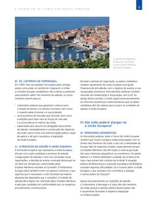 9
A E U R O P A E M 1 2 L I Ç Õ E S P O R P A S C A L F O N T A I N E
B)	 OS «CRITÉRIOS DE COPENHAGA»
Em 1993, face aos pedidos formulados pelos antigos
países comunistas no sentido de integrarem a União,
o Conselho Europeu estabeleceu três critérios a preencher
para poderem aderir. No momento da adesão, os novos
membros devem possuir:
•	 instituições estáveis que garantam a democracia,
o Estado de direito e os direitos humanos, bem como
o respeito pelas minorias e a sua proteção;
•	 uma economia de mercado que funcione, bem como
condições para fazer face às forças de mercado
e à concorrência no interior da União;
•	 capacidade para assumir as obrigações decorrentes
da adesão, nomeadamente a consecução dos objetivos
da União, assim como uma administração pública capaz
de aplicar e de gerir, na prática, a legislação
da União Europeia.
C)	 O PROCESSO DE ADESÃO À UNIÃO EUROPEIA
A Comissão Europeia, que representa a União Europeia,
discute com o país candidato o processo de adesão
(«negociações de adesão»). Uma vez concluídas essas
negociações, a decisão de aceitar a entrada desse país na
UE deve ser tomada por unanimidade pelos
Estados‑Membros reunidos no Conselho. O Parlamento
Europeu deve também emitir um parecer conforme, o que
significa que é necessário o voto favorável da maioria
absoluta dos deputados que o compõem. O tratado de
adesão deve depois ser ratificado pelos Estados‑Membros
e pelo país candidato em conformidade com os respetivos
procedimentos constitucionais.
©
Craig
Campbell/Moodboard/Corbis
A «pérola do Adriático»,
Dubrovnik, na Croácia,
o novo Estado-Membro
da União Europeia.
Durante o período de negociação, os países candidatos
recebem geralmente da União Europeia uma ajuda
financeira de pré‑adesão, com o objetivo de auxiliar a sua
recuperação económica. Normalmente celebram também
«Acordos de Estabilização e Associação» com a UE. Ao
abrigo destes acordos, a União supervisiona diretamente
as reformas económicas e administrativas que os países
candidatos têm de realizar para cumprir as condições de
adesão à União Europeia.
III.	Até onde poderá alargar‑se
a União Europeia?
A)	 FRONTEIRAS GEOGRÁFICAS
As discussões públicas sobre o futuro da União Europeia
revelam que muitos europeus estão preocupados com os
limites das fronteiras da União e até com a identidade da
Europa. Não há respostas simples, especialmente porque
os Estados‑Membros não têm todos a mesma perceção
dos seus interesses geopolíticos ou económicos. Os países
bálticos e a Polónia defendem a adesão da Ucrânia à UE,
mas o que acham dos vizinhos da Ucrânia? A situação
política da Bielorrússia e a posição estratégica da Moldávia
suscitam algumas dificuldades. Se a Turquia aderir à União
Europeia, o que acontece com a Arménia, a Geórgia
e outros países do Cáucaso?
Apesar de preencherem as condições de adesão,
o Listenstaine, a Noruega e a Suíça não são membros
da União porque a opinião pública destes países não
é atualmente favorável à respetiva integração
na União Europeia.
 