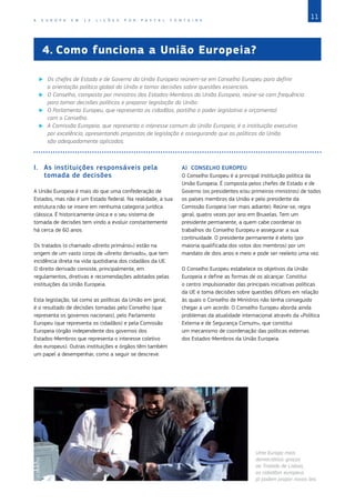 11
A E U R O P A E M 1 2 L I Ç Õ E S P O R P A S C A L F O N T A I N E
I.	 As instituições responsáveis pela
tomada de decisões
A União Europeia é mais do que uma confederação de
Estados, mas não é um Estado federal. Na realidade, a sua
estrutura não se insere em nenhuma categoria jurídica
clássica. É historicamente única e o seu sistema de
tomada de decisões tem vindo a evoluir constantemente
há cerca de 60 anos.
Os tratados (o chamado «direito primário») estão na
origem de um vasto corpo de «direito derivado», que tem
incidência direta na vida quotidiana dos cidadãos da UE.
O direito derivado consiste, principalmente, em
regulamentos, diretivas e recomendações adotados pelas
instituições da União Europeia.
Esta legislação, tal como as políticas da União em geral,
é o resultado de decisões tomadas pelo Conselho (que
representa os governos nacionais), pelo Parlamento
Europeu (que representa os cidadãos) e pela Comissão
Europeia (órgão independente dos governos dos
Estados‑Membros que representa o interesse coletivo
dos europeus). Outras instituições e órgãos têm também
um papel a desempenhar, como a seguir se descreve.
A)	 CONSELHO EUROPEU
O Conselho Europeu é a principal instituição política da
União Europeia. É composta pelos chefes de Estado e de
Governo (os presidentes e/ou primeiros‑ministros) de todos
os países membros da União e pelo presidente da
Comissão Europeia (ver mais adiante). Reúne‑se, regra
geral, quatro vezes por ano em Bruxelas. Tem um
presidente permanente, a quem cabe coordenar os
trabalhos do Conselho Europeu e assegurar a sua
continuidade. O presidente permanente é eleito (por
maioria qualificada dos votos dos membros) por um
mandato de dois anos e meio e pode ser reeleito uma vez.
O Conselho Europeu estabelece os objetivos da União
Europeia e define as formas de os alcançar. Constitui
o centro impulsionador das principais iniciativas políticas
da UE e toma decisões sobre questões difíceis em relação
às quais o Conselho de Ministros não tenha conseguido
chegar a um acordo. O Conselho Europeu aborda ainda
problemas da atualidade internacional através da «Política
Externa e de Segurança Comum», que constitui
um mecanismo de coordenação das políticas externas
dos Estados‑Membros da União Europeia.
4.	Como funciona a União Europeia?
X
X Os chefes de Estado e de Governo da União Europeia reúnem‑se em Conselho Europeu para definir
a orientação política global da União e tomar decisões sobre questões essenciais.
X
X O Conselho, composto por ministros dos Estados‑Membros da União Europeia, reúne‑se com frequência
para tomar decisões políticas e preparar legislação da União.
X
X O Parlamento Europeu, que representa os cidadãos, partilha o poder legislativo e orçamental
com o Conselho.
X
X A Comissão Europeia, que representa o interesse comum da União Europeia, é a instituição executiva
por excelência, apresentando propostas de legislação e assegurando que as políticas da União
são adequadamente aplicadas.
Uma Europa mais
democrática: graças
ao Tratado de Lisboa,
os cidadãos europeus
já podem propor novas leis.
©
DEMOTIX
 