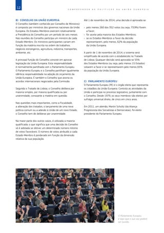 12 C O M P R E E N D E R A S P O L Í T I C A S D A   U N I Ã O E U R O P E I A
B)	 CONSELHO DA UNIÃO EUROPEIA
O Conselho (também conhecido por Conselho de Ministros)
é composto por ministros dos governos nacionais da União
Europeia. Os Estados‑Membros exercem rotativamente
a Presidência do Conselho por um período de seis meses.
Nas reuniões do Conselho participa um ministro de cada
Estado‑Membro. Os ministros participantes variam em
função da matéria inscrita na ordem de trabalhos:
negócios estrangeiros, agricultura, indústria, transportes,
ambiente, etc.
A principal função do Conselho consiste em aprovar
legislação da União Europeia. Esta responsabilidade
é normalmente partilhada com o Parlamento Europeu.
O Parlamento Europeu e o Conselho partilham igualmente
idêntica responsabilidade na adoção do orçamento da
União Europeia. É também o Conselho que assina os
acordos internacionais negociados pela Comissão.
Segundo o Tratado de Lisboa, o Conselho delibera por
maioria simples, por maioria qualificada ou por
unanimidade, consoante a matéria em questão.
Nas questões mais importantes, como a fiscalidade,
a alteração dos tratados, o lançamento de uma nova
política comum ou a adesão à União de um novo Estado,
o Conselho tem de deliberar por unanimidade.
Na maior parte dos outros casos, é utilizada a maioria
qualificada, o que significa que uma decisão do Conselho
só é adotada se obtiver um determinado número mínimo
de votos favoráveis. O número de votos atribuído a cada
Estado‑Membro é ponderado em função da dimensão
relativa da sua população.
Até 1 de novembro de 2014, uma decisão é aprovada se:
•	 pelo menos 260 dos 352 votos (ou seja, 73,9%) forem
a favor;
•	 for aceite pela maioria dos Estados‑Membros;
•	 se os Estados‑Membros a favor da decisão
representarem, pelo menos, 62% da população
da União Europeia.
A partir de 1 de novembro de 2014, o sistema será
simplificado de acordo com o estabelecido no Tratado
de Lisboa. Qualquer decisão será aprovada se 55%
dos Estados‑Membros (ou seja, pelo menos 15 Estados)
votarem a favor e se representarem pelo menos 65%
da população da União Europeia.
C)	 PARLAMENTO EUROPEU
O Parlamento Europeu (PE) é o órgão eleito que representa
os cidadãos da União Europeia. Controla as atividades da
União e participa no processo legislativo, juntamente com
o Conselho. Desde 1979, os seus membros são eleitos por
sufrágio universal direto, de cinco em cinco anos.
Em 2011, um alemão, Martin Schultz (da Aliança
Progressista dos Socialistas e Democratas), foi eleito
presidente do Parlamento Europeu.
O Parlamento Europeu:
é aqui que a sua voz poderá
ser ouvida.
©
Image
Source/Corbis
 
