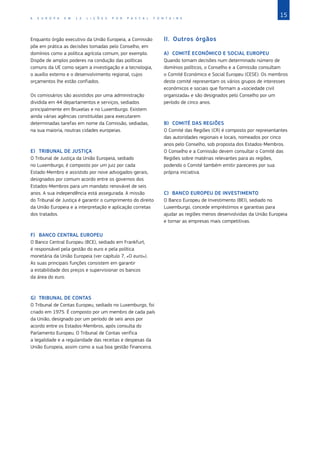 15
A E U R O P A E M 1 2 L I Ç Õ E S P O R P A S C A L F O N T A I N E
Enquanto órgão executivo da União Europeia, a Comissão
põe em prática as decisões tomadas pelo Conselho, em
domínios como a política agrícola comum, por exemplo.
Dispõe de amplos poderes na condução das políticas
comuns da UE como sejam a investigação e a tecnologia,
o auxílio externo e o desenvolvimento regional, cujos
orçamentos lhe estão confiados.
Os comissários são assistidos por uma administração
dividida em 44 departamentos e serviços, sediados
principalmente em Bruxelas e no Luxemburgo. Existem
ainda várias agências constituídas para executarem
determinadas tarefas em nome da Comissão, sediadas,
na sua maioria, noutras cidades europeias.
E)	 TRIBUNAL DE JUSTIÇA
O Tribunal de Justiça da União Europeia, sediado
no Luxemburgo, é composto por um juiz por cada
Estado‑Membro e assistido por nove advogados‑gerais,
designados por comum acordo entre os governos dos
Estados‑Membros para um mandato renovável de seis
anos. A sua independência está assegurada. A missão
do Tribunal de Justiça é garantir o cumprimento do direito
da União Europeia e a interpretação e aplicação corretas
dos tratados.
F)	 BANCO CENTRAL EUROPEU
O Banco Central Europeu (BCE), sediado em Frankfurt,
é responsável pela gestão do euro e pela política
monetária da União Europeia (ver capítulo 7, «O euro»).
As suas principais funções consistem em garantir
a estabilidade dos preços e supervisionar os bancos
da área do euro.
G)	 TRIBUNAL DE CONTAS
O Tribunal de Contas Europeu, sediado no Luxemburgo, foi
criado em 1975. É composto por um membro de cada país
da União, designado por um período de seis anos por
acordo entre os Estados‑Membros, após consulta do
Parlamento Europeu. O Tribunal de Contas verifica
a legalidade e a regularidade das receitas e despesas da
União Europeia, assim como a sua boa gestão financeira.
II.	 Outros órgãos
A)	 COMITÉ ECONÓMICO E SOCIAL EUROPEU
Quando tomam decisões num determinado número de
domínios políticos, o Conselho e a Comissão consultam
o Comité Económico e Social Europeu (CESE). Os membros
deste comité representam os vários grupos de interesses
económicos e sociais que formam a «sociedade civil
organizada» e são designados pelo Conselho por um
período de cinco anos.
B)	 COMITÉ DAS REGIÕES
O Comité das Regiões (CR) é composto por representantes
das autoridades regionais e locais, nomeados por cinco
anos pelo Conselho, sob proposta dos Estados‑Membros.
O Conselho e a Comissão devem consultar o Comité das
Regiões sobre matérias relevantes para as regiões,
podendo o Comité também emitir pareceres por sua
própria iniciativa.
C)	 BANCO EUROPEU DE INVESTIMENTO
O Banco Europeu de Investimento (BEI), sediado no
Luxemburgo, concede empréstimos e garantias para
ajudar as regiões menos desenvolvidas da União Europeia
e tornar as empresas mais competitivas.
 
