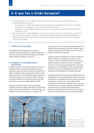 16 C O M P R E E N D E R A S P O L Í T I C A S D A   U N I Ã O E U R O P E I A
5.	O que faz a União Europeia?
X
X A União Europeia atua numa vasta série de domínios políticos em que a sua ação é benéfica para
os Estados‑Membros, incluindo:
—	 as políticas de inovação, que introduzem as tecnologias mais avançadas em áreas como a proteção
do ambiente, a investigação e o desenvolvimento (ID) e a energia;
—	 as políticas de solidariedade (também conhecidas como políticas de coesão) em questões regionais,
agrícolas e sociais.
X
X Para essas políticas, a União dispõe de um orçamento anual que lhe permite complementar e acrescentar
valor às ações dos governos nacionais. O orçamento da União Europeia é reduzido comparativamente
à riqueza coletiva dos Estados‑Membros: não mais de 1,06% do rendimento nacional bruto do conjunto
dos Estados‑Membros.
I.	 Políticas de inovação
As atividades da União Europeia têm impacto no
quotidiano dos seus cidadãos, procurando responder aos
desafios concretos da sociedade: proteção do ambiente,
saúde, inovação tecnológica, energia, etc.
A)	 O AMBIENTE E O DESENVOLVIMENTO
SUSTENTÁVEL
A União Europeia tem como objetivo ajudar a prevenir as
alterações climáticas através da redução drástica das
emissões de gases com efeito de estufa. Em dezembro de
2008, o Conselho Europeu decidiu que até 2020 a União
Europeia reduziria as suas emissões em pelo menos 20%
(comparativamente com os níveis de 1990), aumentaria
a quota de mercado das energias renováveis para 20%
e diminuiria o consumo energético global em 20%.
Os países da União Europeia acordaram legislação
vinculativa destinada a atingir estes objetivos. Muito deste
esforço consiste no investimento em nova tecnologia, que
também cria crescimento económico e emprego. Um
regime de comércio de licenças de emissão de gases com
efeito de estufa à escala da União visa assegurar que as
reduções necessárias na emissão de gases nocivos são
levadas a cabo de forma eficiente.
A União Europeia está igualmente a tomar medidas para
enfrentar vários outros problemas ambientais como
o ruído, os resíduos, a proteção dos habitats naturais, os
gases de escape, os produtos químicos, os acidentes
industriais e a limpeza das águas balneares. Está ainda
a desenvolver uma abordagem coletiva de prevenção de
catástrofes naturais ou provocadas pelo homem, como
derrames de hidrocarbonetos ou incêndios florestais.
A legislação da União Europeia está constantemente a ser
aperfeiçoada com o intuito de oferecer melhor proteção da
saúde pública. A legislação da UE sobre produtos químicos,
por exemplo, tem vindo a ser reformulada a fim de
substituir normas anteriores, elaboradas caso a caso, por
um sistema único de registo, avaliação e autorização dos
produtos químicos designado REACH (Registration,
Evaluation and Authorisation of Chemicals). Este sistema
utiliza uma base de dados central, gerida (desde 2008)
©
Matthias
Kulka/Corbis
A União Europeia está na
primeira linha da luta a favor
da prevenção das alterações
climáticas e do incentivo ao
desenvolvimento sustentável.
 