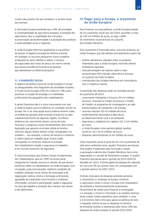 19
A E U R O P A E M 1 2 L I Ç Õ E S P O R P A S C A L F O N T A I N E
(«mais vale prevenir do que remediar») e ao bem‑estar
dos animais.
A Comissão Europeia pretende que a PAC dê prioridade
à sustentabilidade da agricultura europeia, à proteção dos
agricultores face à volatilidade dos mercados,
à preservação da biodiversidade e à proteção dos produtos
e especialidades locais e regionais.
A União Europeia reformou igualmente a sua política
de pescas. O objetivo principal da reforma consiste
em proteger os recursos pesqueiros (como a espécie
ameaçada do atum‑rabilho) e reduzir o excesso
de capacidade das frotas de pesca, ao mesmo tempo
que presta assistência financeira às pessoas
que abandonam a indústria pesqueira.
C)	 A DIMENSÃO SOCIAL
O objetivo da política social da União Europeia é corrigir
as desigualdades mais flagrantes da sociedade europeia.
O Fundo Social Europeu (FSE) foi criado em 1961 para
promover a criação de emprego e a mobilidade
profissional e/ou geográfica dos trabalhadores.
A ajuda financeira não é o único instrumento com que
a União Europeia procura melhorar as condições sociais na
Europa. Por si só, esta ajuda nunca poderia resolver todos
os problemas gerados pela recessão económica ou pelo
subdesenvolvimento de algumas regiões. Os efeitos
dinâmicos do crescimento devem, acima de tudo,
favorecer o progresso social. Paralelamente, deve existir
legislação que garanta uma base sólida de direitos
mínimos. Alguns destes direitos estão consagrados nos
tratados — por exemplo, o direito de homens e mulheres
a salário igual por trabalho igual. Outros estão
consignados em diretivas relativas à proteção
dos trabalhadores (saúde e segurança no trabalho)
e em normas essenciais de segurança.
A Carta Comunitária dos Direitos Sociais Fundamentais
dos Trabalhadores, que em 1997 se tornou parte
integrante do Tratado, enuncia os direitos de que devem
beneficiar todos os trabalhadores na União Europeia: livre
circulação, justa remuneração, melhores condições de
trabalho, proteção social, direito de associação e de
negociação coletiva, direito a formação profissional,
igualdade de tratamento entre homens e mulheres,
informação, consulta e participação, saúde e segurança
no local de trabalho e proteção das crianças, dos idosos
e dos deficientes.
III.	Pagar para a Europa: o orçamento
da União Europeia
Para financiar as suas políticas, a União Europeia dispõe
de um orçamento anual que, em 2014, ascendeu a mais
de 142 mil milhões de euros, ou seja, 1,06%
do rendimento nacional bruto do conjunto
dos Estados‑Membros.
Este orçamento é financiado pelos «recursos próprios» da
União Europeia, que são obtidos principalmente a partir de:
•	 direitos aduaneiros cobrados sobre os produtos
importados para a União Europeia, incluindo direitos
niveladores agrícolas;
•	 uma percentagem do imposto sobre o valor
acrescentado (IVA) cobrado sobre bens e serviços
no conjunto da União Europeia;
•	 contribuições dos Estados‑Membros em consonância
com a respetiva riqueza.
A repartição das despesas pode ser ilustrada através
do orçamento de 2014:
•	 crescimento inteligente e inclusivo: 64 mil milhões
de euros, incluindo os fundos estruturais, o Fundo
de Coesão, os programas de investigação e as rede
transeuropeias de transporte e de energia;
•	 recursos naturais: 60 mil milhões de euros,
essencialmente destinados à agricultura,
ao desenvolvimento rural e ao ambiente;
•	 segurança e cidadania (ver capítulo 10): 2 mil milhões
de euros;
•	 a União Europeia como parceiro global (auxílios,
comércio, etc.): 8 mil milhões de euros;
•	 despesas administrativas: 8 mil milhões de euros.
Cada orçamento anual é parte de um ciclo orçamental de
sete anos conhecido como «quadro financeiro plurianual».
Este quadro é elaborado pela Comissão e requer
a aprovação unânime dos Estados‑Membros, bem como
negociações e o acordo do Parlamento Europeu. O quadro
financeiro plurianual para o período de 2014-2020 foi
decidido em 2013. O limite global da despesa foi reduzido
em cerca de 3% em termos reais, em comparação com
o período anterior de 2007-2013.
Contudo, este plano de despesas pretende aumentar
o crescimento e o emprego na Europa, incentivar
a «agricultura verde» e tornar a Europa mais respeitadora
do ambiente e internacionalmente proeminente.
Há aumentos de verbas para financiar a investigação
e a inovação, o ensino e a formação e as relações externas.
Serão usados fundos específicos para combater o crime
e o terrorismo, bem como para apoiar as políticas de asilo
e migração. Estima‑se que as despesas no domínio
do ambiente venham a representar pelo menos 20% das
despesas da União Europeia no período 2014-2020.
 