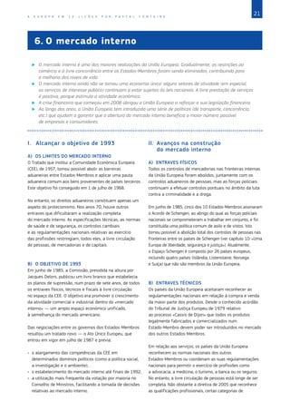 21
A E U R O P A E M 1 2 L I Ç Õ E S P O R P A S C A L F O N T A I N E
6.	O mercado interno
X
X O mercado interno é uma das maiores realizações da União Europeia. Gradualmente, as restrições ao
comércio e à livre concorrência entre os Estados‑Membros foram sendo eliminadas, contribuindo para
a melhoria dos níveis de vida.
X
X O mercado interno ainda não se tornou uma economia única: alguns setores de atividade (em especial,
os serviços de interesse público) continuam a estar sujeitos às leis nacionais. A livre prestação de serviços
é positiva, porque estimula a atividade económica.
X
X A crise financeira que começou em 2008 obrigou a União Europeia a reforçar a sua legislação financeira.
X
X Ao longo dos anos, a União Europeia tem introduzido uma série de políticas (de transporte, concorrência,
etc.) que ajudam a garantir que a abertura do mercado interno beneficia o maior número possível
de empresas e consumidores.
I.	 Alcançar o objetivo de 1993
A)	 OS LIMITES DO MERCADO INTERNO
O Tratado que institui a Comunidade Económica Europeia
(CEE), de 1957, tornou possível abolir as barreiras
aduaneiras entre Estados‑Membros e aplicar uma pauta
aduaneira comum aos bens provenientes de países terceiros.
Este objetivo foi conseguido em 1 de julho de 1968.
No entanto, os direitos aduaneiros constituem apenas um
aspeto do protecionismo. Nos anos 70, houve outros
entraves que dificultaram a realização completa
do mercado interno. As especificações técnicas, as normas
de saúde e de segurança, os controlos cambiais
e as regulamentações nacionais relativas ao exercício
das profissões restringiam, todos eles, a livre circulação
de pessoas, de mercadorias e de capitais.
B)	 O OBJETIVO DE 1993
Em junho de 1985, a Comissão, presidida na altura por
Jacques Delors, publicou um livro branco que estabelecia
os planos de supressão, num prazo de sete anos, de todos
os entraves físicos, técnicos e fiscais à livre circulação
no espaço da CEE. O objetivo era promover o crescimento
da atividade comercial e industrial dentro do «mercado
interno» — um amplo espaço económico unificado,
à semelhança do mercado americano.
Das negociações entre os governos dos Estados‑Membros
resultou um tratado novo — o Ato Único Europeu, que
entrou em vigor em julho de 1987 e previa:
•	 o alargamento das competências da CEE em
determinados domínios políticos (como a política social,
a investigação e o ambiente);
•	 o estabelecimento do mercado interno até finais de 1992;
•	 a utilização mais frequente da votação por maioria no
Conselho de Ministros, facilitando a tomada de decisões
relativas ao mercado interno.
II.	 Avanços na construção
do mercado interno
A)	 ENTRAVES FÍSICOS
Todos os controlos de mercadorias nas fronteiras internas
da União Europeia foram abolidos, juntamente com os
controlos aduaneiros de pessoas, mas as forças policiais
continuam a efetuar controlos pontuais no âmbito da luta
contra a criminalidade e a droga.
Em junho de 1985, cinco dos 10 Estados‑Membros assinaram
o Acordo de Schengen, ao abrigo do qual as forças policiais
nacionais se comprometeram a trabalhar em conjunto, e foi
constituída uma política comum de asilo e de vistos. Isto
tornou possível a abolição total dos controlos de pessoas nas
fronteiras entre os países de Schengen (ver capítulo 10: «Uma
Europa de liberdade, segurança e justiça»). Atualmente,
o Espaço Schengen é composto por 26 países europeus,
incluindo quatro países (Islândia, Listenstaine, Noruega
e Suíça) que não são membros da União Europeia.
B)	 ENTRAVES TÉCNICOS
Os países da União Europeia aceitaram reconhecer as
regulamentações nacionais em relação à compra e venda
da maior parte dos produtos. Desde o conhecido acórdão
do Tribunal de Justiça Europeu de 1979 relativo
ao processo «Cassis de Dijon» que todos os produtos
legalmente fabricados e comercializados num
Estado‑Membro devem poder ser introduzidos no mercado
dos outros Estados‑Membros.
Em relação aos serviços, os países da União Europeia
reconhecem as normas nacionais dos outros
Estados‑Membros ou coordenam as suas regulamentações
nacionais para permitir o exercício de profissões como
a advocacia, a medicina, o turismo, a banca ou os seguros.
No entanto, a livre circulação de pessoas está longe de ser
completa. Não obstante a diretiva de 2005 que reconhece
as qualificações profissionais, certas categorias de
 