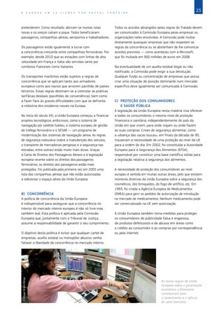 23
A E U R O P A E M 1 2 L I Ç Õ E S P O R P A S C A L F O N T A I N E
pretenderem. Como resultado, abriram‑se muitas rotas
novas e os preços caíram a pique. Todos beneficiaram:
passageiros, companhias aéreas, aeroportos e trabalhadores.
Os passageiros estão igualmente a lucrar com
a concorrência crescente entre companhias ferroviárias. Por
exemplo, desde 2010 que as estações com linhas de alta
velocidade em França e Itália são servidas tanto por
comboios franceses como italianos.
Os transportes marítimos estão sujeitos a regras de
concorrência que se aplicam tanto aos armadores
europeus como aos navios que arvorem pavilhão de países
terceiros. Estas regras destinam‑se a controlar as práticas
tarifárias desleais (pavilhões de conveniência), bem como
a fazer face às graves dificuldades com que se defronta
a indústria dos estaleiros navais na Europa.
No início do século XXI, a União Europeia começou a financiar
projetos tecnológicos ambiciosos, como o sistema de
navegação por satélite Galileu, o sistema europeu de gestão
do tráfego ferroviário e o SESAR — um programa de
modernização dos sistemas de navegação aérea. As regras
de segurança rodoviária (sobre a manutenção dos veículos,
o transporte de mercadorias perigosas e a segurança nas
estradas, entre outras) estão muito mais duras. Graças
à Carta de Direitos dos Passageiros Aéreos e à legislação
europeia recente sobre os direitos dos passageiros
ferroviários, os direitos dos passageiros estão mais
protegidos. Foi publicada pela primeira vez em 2005 uma
lista das companhias aéreas que não estão autorizadas
a sobrevoar o espaço aéreo da União Europeia.
B)	CONCORRÊNCIA
A política de concorrência da União Europeia
é indispensável para assegurar que a concorrência no
interior do mercado interno europeu é não só livre mas
também leal. Esta política é aplicada pela Comissão
Europeia que, juntamente com o Tribunal de Justiça,
assume a responsabilidade de garantir o seu cumprimento.
O objetivo desta política é evitar que qualquer cartel de
empresas, auxílio estatal ou monopólio abusivo venha
falsear a liberdade de concorrência no mercado interno.
Todos os acordos abrangidos pelas regras do Tratado devem
ser comunicados à Comissão Europeia pelas empresas ou
organizações neles envolvidas. A Comissão pode multar
diretamente quaisquer empresas que não respeitem as
regras da concorrência ou se abstenham de lhe comunicar
acordos previstos ― como aconteceu com a Microsoft,
que foi multada em 900 milhões de euros em 2008.
Na eventualidade de um auxílio estatal ilegal ou não
notificado, a Comissão pode exigir a sua devolução.
Qualquer fusão ou concentração de empresas que possa
criar uma situação de posição dominante num mercado
específico deve igualmente ser comunicada à Comissão.
C)	 PROTEÇÃO DOS CONSUMIDORES
E SAÚDE PÚBLICA
A legislação da União Europeia nesta matéria visa oferecer
a todos os consumidores o mesmo nível de proteção
financeira e sanitária, independentemente do país da
União em que vivem, para onde viajam ou onde fazem
as suas compras. Crises de segurança alimentar, como
a «doença das vacas loucas», em finais da década de 90,
trouxeram a necessidade de uma proteção ao nível da UE
para a ordem do dia. Em 2002, foi constituída a Autoridade
Europeia para a Segurança dos Alimentos (EFSA),
responsável por constituir uma base científica sólida para
a legislação relativa à segurança dos alimentos.
A necessidade de proteção dos consumidores ao nível
europeu é sentida em muitas outras áreas, pelo que existem
inúmeras diretivas da União Europeia sobre a segurança dos
cosméticos, dos brinquedos, do fogo‑de‑artifício, etc. Em
1993, foi criada a Agência Europeia de Medicamentos
(EMEA) para gerir os pedidos de autorização de introdução
no mercado de medicamentos. Nenhum medicamento pode
ser comercializado na UE sem autorização.
A União Europeia também toma medidas para proteger
os consumidores de publicidade falsa e enganosa,
de produtos defeituosos e de abusos em áreas como
o crédito ao consumidor e as compras por correspondência
ou pela Internet.
©
Image
Broker/Belga
As novas regras da União
Europeia sobre a governação
económica e financeira
contribuíram para
o saneamento e o reforço
do setor bancário.
 