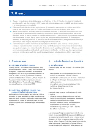 24 C O M P R E E N D E R A S P O L Í T I C A S D A   U N I Ã O E U R O P E I A
I.	 Criação do euro
A)	 O SISTEMA MONETÁRIO EUROPEU
Quando, em 1971, os Estados Unidos decidiram abolir
a relação fixa entre o dólar e o preço oficial do ouro, que
assegurava a estabilidade monetária mundial desde
a Segunda Guerra Mundial, pôs‑se termo ao sistema de
taxas de câmbio fixas. Os governadores dos bancos
centrais da CEE decidiram limitar a 2,25% as margens de
flutuação entre as moedas europeias, o que levou
à criação do Sistema Monetário Europeu (SME), que
começou a funcionar em março de 1979.
B)	 DO SISTEMA MONETÁRIO EUROPEU PARA
A UNIÃO ECONÓMICA E MONETÁRIA
No Conselho Europeu de Madrid, em junho de 1989, os
dirigentes da União adotaram um plano em três etapas
para uma União Económica e Monetária (UEM). Este plano
foi integrado no Tratado de Maastricht sobre a União
Europeia, adotado pelo Conselho Europeu em dezembro
de 1991.
II.	 A União Económica e Monetária
A)	 AS TRÊS ETAPAS
A primeira etapa, que teve início em 1 de julho de 1990,
implicou:
•	 total liberdade de circulação de capitais na União
Europeia (supressão dos controlos cambiais);
•	 aumento dos fundos estruturais de modo a intensificar
os esforços de eliminação dos desequilíbrios entre
regiões europeias;
•	 convergência económica, através da supervisão
multilateral das políticas económicas
dos Estados‑Membros.
A segunda etapa começou em 1 de janeiro de 1994
e implicou:
•	 criação do Instituto Monetário Europeu (IME) em
Frankfurt, composto pelos governadores dos bancos
centrais dos países da União Europeia;
•	 tornar (ou manter) os bancos centrais nacionais
independentes do controlo dos governos;
•	 introdução de regulamentação sobre a redução
dos défices orçamentais.
A terceira etapa foi o processo de nascimento do euro.
Entre 1 de janeiro de 1999 e 1 de janeiro de 2002, o euro
foi progressivamente introduzido como a moeda comum
dos países da União Europeia participantes (Alemanha,
Áustria, Bélgica, Espanha, Finlândia, França, Grécia, Irlanda,
Itália, Luxemburgo, Países Baixos e Portugal. O Banco
Central Europeu (BCE) substituiu o IME e passou a ser
7.	O euro
X
X O euro é a moeda única da União Europeia, partilhada por 18 dos 28 Estados‑Membros. Foi introduzida
para transações não financeiras em 1999 e para todo o tipo de pagamentos em 2002, quando as moedas
e as notas entraram em circulação.
X
X Cada novo Estado‑Membro deverá entrar na área do euro assim que preencha os critérios necessários.
Prevê‑se que praticamente todos os Estados‑Membros entrem na área do euro a longo prazo.
X
X O euro comporta várias vantagens para os consumidores europeus. Os viajantes são poupados ao custo
e ao incómodo de terem de cambiar moeda. Os compradores podem comparar diretamente preços nos
diferentes países. Os preços mantêm‑se estáveis graças ao Banco Central Europeu, cuja função é assegurar
esta estabilidade. De resto, o euro tornou‑se uma das principais moedas de reserva, ao lado do dólar.
Durante a recente crise financeira, os países da área do euro mantiveram‑se protegidos da desvalorização
concorrencial e dos ataques dos especuladores graças à moeda comum.
X
X A debilidade estrutural das economias de alguns Estados‑Membros torna, todavia, o euro vulnerável
a ataques especulativos. Para combater este risco, a União Europeia criou instrumentos de solidariedade
que ajudaram os governos mais endividados durante a crise. A questão prioritária para o futuro é garantir
uma maior coordenação e solidariedade económica entre os Estados‑Membros, que são responsáveis por
assegurar uma boa governação das suas finanças públicas e a redução dos seus défices orçamentais.
 