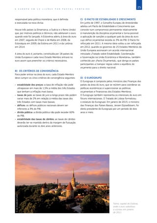 25
A E U R O P A E M 1 2 L I Ç Õ E S P O R P A S C A L F O N T A I N E
responsável pela política monetária, que é definida
e executada na nova divisa.
Houve três países (a Dinamarca, a Suécia e o Reino Unido)
que, por motivos políticos e técnicos, não adotaram o euro
quando este foi lançado. A Eslovénia aderiu à área do euro
em 2007, seguida de Chipre e de Malta em 2008, da
Eslováquia em 2009, da Estónia em 2011 e da Letónia
em 2014.
A área do euro é, portanto, constituída por 18 países da
União Europeia e cada novo Estado‑Membro entrará no
euro assim que preencher os critérios necessários.
B)	 OS CRITÉRIOS DE CONVERGÊNCIA
Para poder entrar na área do euro, cada Estado‑Membro
deve cumprir os cinco critérios de convergência seguintes:
•	 estabilidade dos preços: a taxa de inflação não pode
ultrapassar em mais de 1,5% a média dos três Estados
que tenham a inflação mais baixa;
•	 taxas de juro: as taxas de juro a longo prazo não podem
variar mais de 2% em relação à média das taxas dos
três Estados com taxas mais baixas;
•	 défices: os défices públicos nacionais devem ser
inferiores a 3% do PIB;
•	 dívida pública: a dívida pública não pode exceder 60%
do PIB;
•	 estabilidade das taxas de câmbio: as taxas de câmbio
deverão ter‑se mantido dentro da margem de flutuação
autorizada durante os dois anos anteriores.
C)	 O PACTO DE ESTABILIDADE E CRESCIMENTO
Em junho de 1997, o Conselho Europeu de Amesterdão
adotou um Pacto de Estabilidade e Crescimento que
consiste num compromisso permanente relativamente
à manutenção da disciplina orçamental e torna possível
a aplicação de sanções a qualquer país da área do euro
cujo défice orçamental exceda os 3% do PIB. O Pacto foi
reforçado em 2011. A mesma ideia voltou a ser reforçada
em 2012, quando os governos de 25 Estados‑Membros da
União Europeia assinaram um acordo internacional
intitulado «Tratado sobre Estabilidade, Coordenação
e Governação na União Económica e Monetária», também
conhecido por «Pacto Orçamental», que obriga os países
participantes a transpor regras sobre o equilíbrio do
orçamento para o direito nacional.
D)	 O EUROGRUPO
O Eurogrupo é composto pelos ministros das Finanças dos
países da área do euro, que se reúnem para coordenar as
políticas económicas e supervisionar as políticas
orçamentais e financeiras dos Estados‑Membros.
O Eurogrupo também representa os interesses do euro em
fóruns internacionais. O Tratado de Lisboa formalizou
o estatuto do Eurogrupo. Em janeiro de 2013, o ministro
das Finanças dos Países Baixos, Jeroen Dijsselbloem, foi
eleito presidente do Eurogrupo por um período de dois
anos e meio.
©
Jon
Arnold/JAI/Corbis
Taline, capital da Estónia,
onde o euro substituiu
a «coroa» em janeiro
de 2011.
 