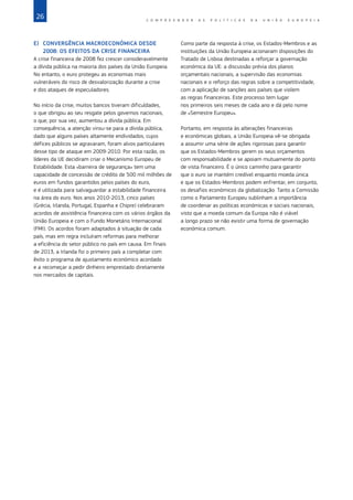 26 C O M P R E E N D E R A S P O L Í T I C A S D A   U N I Ã O E U R O P E I A
E)	 CONVERGÊNCIA MACROECONÓMICA DESDE
2008: OS EFEITOS DA CRISE FINANCEIRA
A crise financeira de 2008 fez crescer consideravelmente
a dívida pública na maioria dos países da União Europeia.
No entanto, o euro protegeu as economias mais
vulneráveis do risco de desvalorização durante a crise
e dos ataques de especuladores.
No início da crise, muitos bancos tiveram dificuldades,
o que obrigou ao seu resgate pelos governos nacionais,
o que, por sua vez, aumentou a dívida pública. Em
consequência, a atenção virou‑se para a dívida pública,
dado que alguns países altamente endividados, cujos
défices públicos se agravaram, foram alvos particulares
desse tipo de ataque em 2009-2010. Por esta razão, os
líderes da UE decidiram criar o Mecanismo Europeu de
Estabilidade. Esta «barreira de segurança» tem uma
capacidade de concessão de crédito de 500 mil milhões de
euros em fundos garantidos pelos países do euro,
e é utilizada para salvaguardar a estabilidade financeira
na área do euro. Nos anos 2010-2013, cinco países
(Grécia, Irlanda, Portugal, Espanha e Chipre) celebraram
acordos de assistência financeira com os vários órgãos da
União Europeia e com o Fundo Monetário Internacional
(FMI). Os acordos foram adaptados à situação de cada
país, mas em regra incluíram reformas para melhorar
a eficiência do setor público no país em causa. Em finais
de 2013, a Irlanda foi o primeiro país a completar com
êxito o programa de ajustamento económico acordado
e a recomeçar a pedir dinheiro emprestado diretamente
nos mercados de capitais.
Como parte da resposta à crise, os Estados‑Membros e as
instituições da União Europeia acionaram disposições do
Tratado de Lisboa destinadas a reforçar a governação
económica da UE: a discussão prévia dos planos
orçamentais nacionais, a supervisão das economias
nacionais e o reforço das regras sobre a competitividade,
com a aplicação de sanções aos países que violem
as regras financeiras. Este processo tem lugar
nos primeiros seis meses de cada ano e dá pelo nome
de «Semestre Europeu».
Portanto, em resposta às alterações financeiras
e económicas globais, a União Europeia vê‑se obrigada
a assumir uma série de ações rigorosas para garantir
que os Estados‑Membros gerem os seus orçamentos
com responsabilidade e se apoiam mutuamente do ponto
de vista financeiro. É o único caminho para garantir
que o euro se mantém credível enquanto moeda única
e que os Estados‑Membros podem enfrentar, em conjunto,
os desafios económicos da globalização. Tanto a Comissão
como o Parlamento Europeu sublinham a importância
de coordenar as políticas económicas e sociais nacionais,
visto que a moeda comum da Europa não é viável
a longo prazo se não existir uma forma de governação
económica comum.
 
