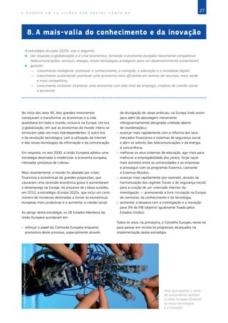 27
A E U R O P A E M 1 2 L I Ç Õ E S P O R P A S C A L F O N T A I N E
8.	A mais‑valia do conhecimento e da inovação
A estratégia «Europa 2020» visa o seguinte:
X
X dar resposta à globalização e à crise económica, tornando a economia europeia novamente competitiva
(telecomunicações, serviços, energia, novas tecnologias ecológicas para um desenvolvimento sustentável);
X
X garantir:
—	 crescimento inteligente: promover o conhecimento, a inovação, a educação e a sociedade digital,
—	 crescimento sustentável: promover uma economia mais eficientte em termos de recursos, mais verde
e mais competitiva,
—	 crescimento inclusivo: incentivar uma economia com alto nível de emprego, criadora de coesão social
e territorial.
No início dos anos 90, dois grandes movimentos
começaram a transformar as economias e a vida
quotidiana em todo o mundo, inclusive na Europa. Um era
a globalização, em que as economias do mundo inteiro se
tornavam cada vez mais interdependentes. O outro era
o da revolução tecnológica, com a utilização da Internet
e das novas tecnologias da informação e da comunicação.
Em resposta, no ano 2000, a União Europeia adotou uma
estratégia destinada a modernizar a economia europeia,
intitulada «processo de Lisboa».
Mais recentemente, o mundo foi abalado por crises
financeira e económicas de grandes proporções, que
causaram uma recessão económica grave e aumentaram
o desemprego na Europa. Ao processo de Lisboa sucedeu,
em 2010, a estratégia «Europa 2020», que inclui um certo
número de iniciativas destinadas a tornar as económicas
europeias mais produtivas e a aumentar a coesão social.
Ao abrigo desta estratégia, os 28 Estados‑Membros da
União Europeia acordaram em:
•	 reforçar o papel da Comissão Europeia enquanto
promotora deste processo, especialmente através
da divulgação de «boas práticas» na Europa (indo assim
para além da abordagem meramente
intergovernamental designada «método aberto
de coordenação»);
•	 avançar mais rapidamente com a reforma dos seus
mercados financeiros e sistemas de segurança social
e abrir os setores das telecomunicações e da energia
à concorrência;
•	 melhorar os seus sistemas de educação, agir mais para
melhorar a empregabilidade dos jovens, forjar laços
mais estreitos entre as universidades e as empresas
e prosseguir com os programas Erasmus, Leonardo
e Erasmus Mundus;
•	 avançar mais rapidamente (por exemplo, através da
harmonização dos regimes fiscais e de segurança social)
para a criação de um «mercado interno» da
investigação — promovendo a livre circulação na Europa
de cientistas, do conhecimento e da tecnologia;
•	 aumentar a despesa com a investigação e a inovação
para 3% do PIB (objetivo igualmente fixado pelos
Estados Unidos).
Todos os anos, na primavera, o Conselho Europeu reúne‑se
para passar em revista os progressos alcançados na
implementação desta estratégia.
©
Massimo
Brega/The
Lighthouse/Science
Photo
Library
Para acompanhar o ritmo
da concorrência mundial,
a União Europeia fomenta
as novas tecnologias
e a inovação.
 