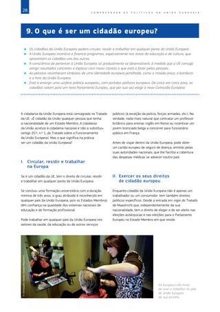 28 C O M P R E E N D E R A S P O L Í T I C A S D A   U N I Ã O E U R O P E I A
9.	O que é ser um cidadão europeu?
X
X Os cidadãos da União Europeia podem circular, residir e trabalhar em qualquer ponto da União Europeia.
X
X A União Europeia incentiva e financia programas, especialmente nas áreas da educação e da cultura, que
aproximam os cidadãos uns dos outros.
X
X A consciência de pertencer à União Europeia só gradualmente se desenvolverá, à medida que a UE consiga
atingir resultados concretos e explicar com maior clareza o que está a fazer pelas pessoas.
X
X As pessoas reconhecem símbolos de uma identidade europeia partilhada, como a moeda única, a bandeira
e o hino da União Europeia.
X
X Está a emergir uma «esfera pública europeia», com partidos políticos europeus. De cinco em cinco anos, os
cidadãos votam para um novo Parlamento Europeu, que por sua vez elege a nova Comissão Europeia.
A cidadania da União Europeia está consagrada no Tratado
da UE: «É cidadão da União qualquer pessoa que tenha
a nacionalidade de um Estado‑Membro. A cidadania
da União acresce à cidadania nacional e não a substitui»
(artigo 20.º, n.º 1, do Tratado sobre o Funcionamento
da União Europeia). Mas o que significa na prática
ser um cidadão da União Europeia?
I.	 Circular, residir e trabalhar
na Europa
Se é um cidadão da UE, tem o direito de circular, residir
e trabalhar em qualquer ponto da União Europeia.
Se concluiu uma formação universitária com a duração
mínima de três anos, o grau atribuído é reconhecido em
qualquer país da União Europeia, pois os Estados‑Membros
têm confiança na qualidade dos sistemas nacionais de
educação e de formação profissional.
Pode trabalhar em qualquer país da União Europeia nos
setores da saúde, da educação ou de outros serviços
públicos (à exceção da polícia, forças armadas, etc.). Na
verdade, nada mais natural que contratar um professor
britânico para ensinar inglês em Roma ou incentivar um
jovem licenciado belga a concorrer para funcionário
público em França.
Antes de viajar dentro da União Europeia, pode obter
um cartão europeu de seguro de doença, emitido pelas
suas autoridades nacionais, que lhe facilita a cobertura
das despesas médicas se adoecer noutro país.
II.	 Exercer os seus direitos
de cidadão europeu
Enquanto cidadão da União Europeia não é apenas um
trabalhador ou um consumidor: tem também direitos
políticos específicos. Desde a entrada em vigor do Tratado
de Maastricht que, independentemente da sua
nacionalidade, tem o direito de eleger e de ser eleito nas
eleições autárquicas e nas eleições para o Parlamento
Europeu no Estado‑Membro em que reside.
©
Christophe
Vander
Eecken/Reporters
Os Europeus são livres
de viver e trabalhar no país
da União Europeia
da sua escolha.
 