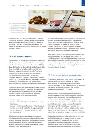29
A E U R O P A E M 1 2 L I Ç Õ E S P O R P A S C A L F O N T A I N E
Desde dezembro de 2009 (com a entrada em vigor do
Tratado de Lisboa), que também goza do direito de pedir
à Comissão que apresente uma proposta de legislação,
desde que a sua petição tenha sido assinada por um
milhão de pessoas de um número representativo de países
da União Europeia.
III.	Direitos fundamentais
O compromisso da União Europeia para com os direitos dos
cidadãos foi solenemente reafirmado com a proclamação
pelo Conselho Europeu, em Nice, em dezembro de 2000, da
Carta dos Direitos Fundamentais da União Europeia. Esta
Carta foi redigida por uma Convenção constituída por
deputados dos parlamentos nacionais e do Parlamento
Europeu, representantes dos governos nacionais e um
membro da Comissão Europeia. Em seis capítulos —
Dignidade, Liberdades, Igualdade, Solidariedade, Cidadania
e Justiça —, a Carta reúne 54 artigos que definem os valores
fundamentais da União Europeia e os direitos cívicos,
políticos, económicos e sociais do cidadão da União Europeia.
Os primeiros artigos são consagrados à dignidade humana,
ao direito à vida, ao direito à integridade do ser humano
e ao direito de liberdade de expressão e de consciência.
O capítulo relativo à solidariedade reúne, de forma
inovadora, direitos sociais e económicos como:
•	 o direito à greve;
•	 o direito à informação e à consulta dos trabalhadores
na empresa;
•	 o direito a conciliar a vida familiar e a vida profissional;
•	 o direito de acesso às prestações de segurança social,
aos serviços sociais e à proteção da saúde em toda
a União Europeia.
A Carta promove também a igualdade entre homens
e mulheres e introduz direitos como a proteção dos dados
pessoais, a proibição das práticas eugénicas e da clonagem
reprodutiva de seres humanos, o direito à proteção do
ambiente, os direitos das crianças e das pessoas idosas
e o direito a uma boa administração.
O Tratado de Lisboa, que entrou em vigor em 1 de dezembro
de 2009, atribui à Carta a mesma força jurídica de que
gozam os tratados. Por conseguinte, pode sustentar uma
queixa apresentada ao Tribunal de Justiça da União
Europeia. (No entanto, há um protocolo que estabelece
a aplicação da Carta na Polónia e no Reino Unido, o que virá
a acontecer também no caso da República Checa).
Além disso, o artigo 6.º do Tratado de Lisboa constitui uma
base jurídica para a assinatura pela União Europeia da
Convenção Europeia dos Direitos do Homem. Esta Convenção
deixaria de ser meramente referida nos tratados da UE para
passar também a gozar de força jurídica nos países da
União, garantindo assim uma maior proteção dos direitos
humanos na União Europeia.
IV.	A Europa da cultura e da educação
O sentimento de pertencer a uma mesma comunidade e de
partilhar um destino comum não pode ser criado
artificialmente. Só poderá nascer de uma consciência
cultural comum, e é por isso que a Europa tem de se centrar
não apenas na dimensão económica, mas também
na educação, na cidadania e na cultura.
A União Europeia não diz como devem organizar‑se as
escolas e a educação, nem quais os programas curriculares
a aplicar: estas são decisões que são tomadas ao nível
nacional ou local. No entanto, a UE tem programas que, ao
abrigo do «Erasmus+», promovem intercâmbios educativos,
permitindo aos jovens estudar ou receber formação no
estrangeiro, aprender novas línguas e participar em
atividades conjuntas com escolas e colégios noutros países.
Espera‑se que mais de quatro milhões as pessoas venham
a beneficiar do apoio deste programa no período 2014-2020.
Os países europeus uniram esforços (através do «processo
de Bolonha») para criar um espaço europeu do ensino
superior. Isto significa, por exemplo, que os cursos
universitários de todos os países participantes têm
equivalência e os graus conferidos são reconhecidos
mutuamente (licenciatura, mestrado e doutoramento).
©
Ocean/Corbis
Um dos direitos elementares
previstos na Carta dos
Direitos Fundamentais da
União Europeia é o direito de
conciliar a vida familiar com
uma carreira profissional.
 