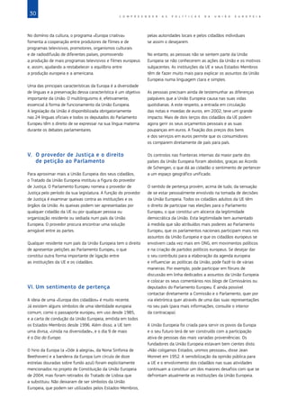 30 C O M P R E E N D E R A S P O L Í T I C A S D A   U N I Ã O E U R O P E I A
No domínio da cultura, o programa «Europa criativa»
fomenta a cooperação entre produtores de filmes e de
programas televisivos, promotores, organismos culturais
e de radiodifusão de diferentes países, promovendo
a produção de mais programas televisivos e filmes europeus
e, assim, ajudando a restabelecer o equilíbrio entre
a produção europeia e a americana.
Uma das principais características da Europa é a diversidade
de línguas e a preservação dessa característica é um objetivo
importante da União. O multilinguismo é, efetivamente,
essencial à forma de funcionamento da União Europeia.
A legislação da União é disponibilizada obrigatoriamente
nas 24 línguas oficiais e todos os deputados do Parlamento
Europeu têm o direito de se expressar na sua língua materna
durante os debates parlamentares.
V.	 O provedor de Justiça e o direito
de petição ao Parlamento
Para aproximar mais a União Europeia dos seus cidadãos,
o Tratado da União Europeia instituiu a figura do provedor
de Justiça. O Parlamento Europeu nomeia o provedor de
Justiça pelo período da sua legislatura. A função do provedor
de Justiça é examinar queixas contra as instituições e os
órgãos da União. As queixas podem ser apresentadas por
qualquer cidadão da UE ou por qualquer pessoa ou
organização residente ou sediada num país da União
Europeia. O provedor procura encontrar uma solução
amigável entre as partes.
Qualquer residente num país da União Europeia tem o direito
de apresentar petições ao Parlamento Europeu, o que
constitui outra forma importante de ligação entre
as instituições da UE e os cidadãos.
VI.	Um sentimento de pertença
A ideia de uma «Europa dos cidadãos» é muito recente.
Já existem alguns símbolos de uma identidade europeia
comum, como o passaporte europeu, em uso desde 1985,
e a carta de condução da União Europeia, emitida em todos
os Estados‑Membros desde 1996. Além disso, a UE tem
uma divisa, «Unida na diversidade», e o dia 9 de maio
é o Dia da Europa.
O hino da Europa (a «Ode à alegria», da Nona Sinfonia de
Beethoven) e a bandeira da Europa (um círculo de doze
estrelas douradas sobre fundo azul) foram explicitamente
mencionados no projeto de Constituição da União Europeia
de 2004, mas foram retirados do Tratado de Lisboa que
a substituiu. Não deixaram de ser símbolos da União
Europeia, que podem ser utilizados pelos Estados‑Membros,
pelas autoridades locais e pelos cidadãos individuais
se assim o desejarem.
No entanto, as pessoas não se sentem parte da União
Europeia se não conhecerem as ações da União e os motivos
subjacentes. As instituições da UE e seus Estados‑Membros
têm de fazer muito mais para explicar os assuntos da União
Europeia numa linguagem clara e simples.
As pessoas precisam ainda de testemunhar as diferenças
palpáveis que a União Europeia causa nas suas vidas
quotidianas. A este respeito, a entrada em circulação
das notas e moedas de euros, em 2002, teve um grande
impacto. Mais de dois terços dos cidadãos da UE podem
agora gerir os seus orçamentos pessoais e as suas
poupanças em euros. A fixação dos preços dos bens
e dos serviços em euros permite que os consumidores
os comparem diretamente de país para país.
Os controlos nas fronteiras internas da maior parte dos
países da União Europeia foram abolidos, graças ao Acordo
de Schengen, o que dá ao cidadão o sentimento de pertencer
a um espaço geográfico unificado.
O sentido de pertença provém, acima de tudo, da sensação
de se estar pessoalmente envolvido na tomada de decisões
da União Europeia. Todos os cidadãos adultos da UE têm
o direito de participar nas eleições para o Parlamento
Europeu, o que constitui um alicerce da legitimidade
democrática da União. Esta legitimidade tem aumentado
à medida que são atribuídos mais poderes ao Parlamento
Europeu, que os parlamentos nacionais participam mais nos
assuntos da União Europeia e que os cidadãos europeus se
envolvem cada vez mais em ONG, em movimentos políticos
e na criação de partidos políticos europeus. Se desejar dar
o seu contributo para a elaboração da agenda europeia
e influenciar as políticas da União, pode fazê‑lo de várias
maneiras. Por exemplo, pode participar em fóruns de
discussão em linha dedicados a assuntos da União Europeia
e colocar os seus comentários nos blogs de Comissários ou
deputados do Parlamento Europeu. É ainda possível
contactar diretamente a Comissão e o Parlamento, quer por
via eletrónica quer através de uma das suas representações
no seu país (para mais informações, consulte o interior
da contracapa).
A União Europeia foi criada para servir os povos da Europa
e o seu futuro terá de ser construído com a participação
ativa de pessoas das mais variadas proveniências. Os
fundadores da União Europeia estavam bem cientes disto.
«Não coligamos Estados, unimos pessoas», disse Jean
Monnet em 1952. A sensibilização da opinião pública para
a UE e o envolvimento dos cidadãos nas suas atividades
continuam a constituir um dos maiores desafios com que se
defrontam atualmente as instituições da União Europeia.
 