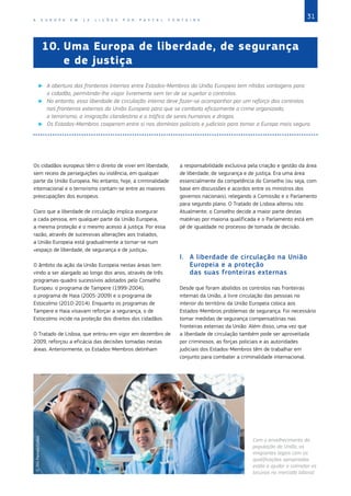 31
A E U R O P A E M 1 2 L I Ç Õ E S P O R P A S C A L F O N T A I N E
10.	
Uma Europa de liberdade, de segurança
e de justiça
X
X A abertura das fronteiras internas entre Estados‑Membros da União Europeia tem nítidas vantagens para
o cidadão, permitindo‑lhe viajar livremente sem ter de se sujeitar a controlos.
X
X No entanto, essa liberdade de circulação interna deve fazer‑se acompanhar por um reforço dos controlos
nas fronteiras externas da União Europeia para que se combata eficazmente o crime organizado,
o terrorismo, a imigração clandestina e o tráfico de seres humanos e drogas.
X
X Os Estados‑Membros cooperam entre si nos domínios policiais e judiciais para tornar a Europa mais segura.
Os cidadãos europeus têm o direito de viver em liberdade,
sem receio de perseguições ou violência, em qualquer
parte da União Europeia. No entanto, hoje, a criminalidade
internacional e o terrorismo contam‑se entre as maiores
preocupações dos europeus.
Claro que a liberdade de circulação implica assegurar
a cada pessoa, em qualquer parte da União Europeia,
a mesma proteção e o mesmo acesso à justiça. Por essa
razão, através de sucessivas alterações aos tratados,
a União Europeia está gradualmente a tornar‑se num
«espaço de liberdade, de segurança e de justiça».
O âmbito da ação da União Europeia nestas áreas tem
vindo a ser alargado ao longo dos anos, através de três
programas‑quadro sucessivos adotados pelo Conselho
Europeu: o programa de Tampere (1999‑2004),
o programa de Haia (2005-2009) e o programa de
Estocolmo (2010-2014). Enquanto os programas de
Tampere e Haia visavam reforçar a segurança, o de
Estocolmo incide na proteção dos direitos dos cidadãos.
O Tratado de Lisboa, que entrou em vigor em dezembro de
2009, reforçou a eficácia das decisões tomadas nestas
áreas. Anteriormente, os Estados‑Membros detinham
a responsabilidade exclusiva pela criação e gestão da área
de liberdade, de segurança e de justiça. Era uma área
essencialmente da competência do Conselho (ou seja, com
base em discussões e acordos entre os ministros dos
governos nacionais), relegando a Comissão e o Parlamento
para segundo plano. O Tratado de Lisboa alterou isto.
Atualmente, o Conselho decide a maior parte destas
matérias por maioria qualificada e o Parlamento está em
pé de igualdade no processo de tomada de decisão.
I.	 A liberdade de circulação na União
Europeia e a proteção
das suas fronteiras externas
Desde que foram abolidos os controlos nas fronteiras
internas da União, a livre circulação das pessoas no
interior do território da União Europeia coloca aos
Estados‑Membros problemas de segurança. Foi necessário
tomar medidas de segurança compensatórias nas
fronteiras externas da União. Além disso, uma vez que
a liberdade de circulação também pode ser aproveitada
por criminosos, as forças policiais e as autoridades
judiciais dos Estados‑Membros têm de trabalhar em
conjunto para combater a criminalidade internacional.
©
Tim
Pannell/Corbis
Com o envelhecimento da
população da União, os
imigrantes legais com as
qualificações apropriadas
estão a ajudar a colmatar as
lacunas no mercado laboral.
 
