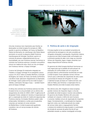 32 C O M P R E E N D E R A S P O L Í T I C A S D A   U N I Ã O E U R O P E I A
Uma das iniciativas mais importantes para facilitar as
deslocações na União Europeia foi tomada em 1985,
quando os governos da Bélgica, da França, da República
Federal da Alemanha, do Luxemburgo e dos Países Baixos
assinaram um acordo na pequena cidade fronteiriça
luxemburguesa de Schengen. Decidiram suprimir os
controlos de pessoas, independentemente da sua
nacionalidade, nas suas fronteiras internas, harmonizar os
controlos nas fronteiras externas e introduzir uma política
comum em matéria de vistos. Assim se criou um espaço
sem fronteiras internas: o Espaço Schengen.
O acervo de Schengen foi totalmente integrado nos
Tratados e o Espaço Schengen foi‑se alargando a pouco
e pouco. Em 2013, todos os Estados‑Membros, à exceção
da Bulgária, da Croácia, de Chipre, da Irlanda, da Roménia
e do Reino Unido, aplicavam integralmente as disposições
de Schengen. Quatro países de fora da União Europeia —
Islândia, Listenstaine, Noruega e Suíça — também fazem
parte do Espaço Schengen.
O reforço dos controlos nas fronteiras externas da União
Europeia tornou‑se uma prioridade com os últimos dois
alargamentos da União em 2004 e 2007. A agência da UE
designada Frontex, sediada em Varsóvia, é responsável por
gerir a cooperação da União em matéria de segurança das
fronteiras externas. Os Estados‑Membros podem ceder
embarcações, helicópteros e aviões para as patrulhas
conjuntas, por exemplo em zonas sensíveis
do Mediterrâneo. A União Europeia está igualmente
a ponderar criar um serviço europeu de controlo
de fronteiras.
II.	 Política de asilo e de imigração
A Europa orgulha‑se da sua tradição humanitária de
acolhimento de estrangeiros e de asilo concedido aos
refugiados ameaçados e perseguidos. Atualmente, todavia,
os governos da União Europeia estão confrontados com
a premente questão de saber como reagir ao crescente
número de imigrantes, legais e ilegais, presentes num
espaço desprovido de fronteiras internas.
Os governos da União Europeia decidiram harmonizar as
suas regras para que os pedidos de asilo possam ser
analisados em conformidade com um conjunto de
princípios básicos uniformemente reconhecidos em toda
a União Europeia. Foram adotadas normas mínimas
comuns para a admissão dos requerentes de asilo e para
a concessão do estatuto de refugiado. Foi criado
o Gabinete Europeu de Apoio em matéria de Asilo, com
sede em Malta, para fomentar a cooperação entre os
Estados‑Membros da União Europeia nesta matéria.
Nos últimos anos, têm chegado às costas europeias
grandes números de imigrantes ilegais e uma das
prioridades da União Europeia é resolver este problema.
Os governos dos Estados‑Membros têm procurado
combater em conjunto o tráfico de seres humanos
e concertar medidas comuns de repatriação de imigrantes
ilegais. Simultaneamente, a coordenação da imigração
legal tem vindo a ser melhorada através da criação
de normas União sobre o reagrupamento familiar,
o estatuto de residente de longa duração e a autorização
de entrada de nacionais de países fora da UE que
pretendam estudar ou realizar investigação na Europa.
©
George
Steinmetz/Corbis
A cooperação entre as
autoridades aduaneiras
europeias está a contribuir
para a redução do tráfico
e da criminalidade.
 