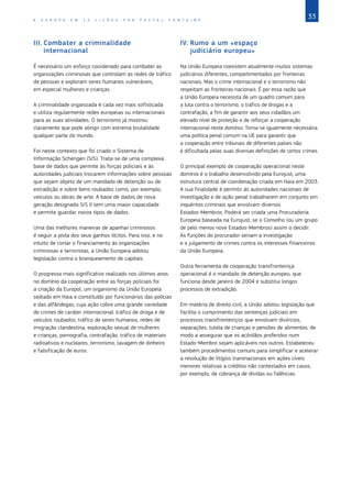 33
A E U R O P A E M 1 2 L I Ç Õ E S P O R P A S C A L F O N T A I N E
III.	Combater a criminalidade
internacional
É necessário um esforço coordenado para combater as
organizações criminosas que controlam as redes de tráfico
de pessoas e exploram seres humanos vulneráveis,
em especial mulheres e crianças.
A criminalidade organizada é cada vez mais sofisticada
e utiliza regularmente redes europeias ou internacionais
para as suas atividades. O terrorismo já mostrou
claramente que pode atingir com extrema brutalidade
qualquer parte do mundo.
Foi neste contexto que foi criado o Sistema de
Informação Schengen (SIS). Trata‑se de uma complexa
base de dados que permite às forças policiais e às
autoridades judiciais trocarem informações sobre pessoas
que sejam objeto de um mandado de detenção ou de
extradição e sobre bens roubados como, por exemplo,
veículos ou obras de arte. A base de dados de nova
geração designada SIS II tem uma maior capacidade
e permite guardar novos tipos de dados.
Uma das melhores maneiras de apanhar criminosos
é seguir a pista dos seus ganhos ilícitos. Para isso, e no
intuito de cortar o financiamento às organizações
criminosas e terroristas, a União Europeia adotou
legislação contra o branqueamento de capitais.
O progresso mais significativo realizado nos últimos anos
no domínio da cooperação entre as forças policiais foi
a criação da Europol, um organismo da União Europeia
sediado em Haia e constituído por funcionários das polícias
e das alfândegas, cuja ação cobre uma grande variedade
de crimes de caráter internacional: tráfico de droga e de
veículos roubados, tráfico de seres humanos, redes de
imigração clandestina, exploração sexual de mulheres
e crianças, pornografia, contrafação, tráfico de materiais
radioativos e nucleares, terrorismo, lavagem de dinheiro
e falsificação de euros.
IV.	Rumo a um «espaço
judiciário europeu»
Na União Europeia coexistem atualmente muitos sistemas
judiciários diferentes, compartimentados por fronteiras
nacionais. Mas o crime internacional e o terrorismo não
respeitam as fronteiras nacionais. É por essa razão que
a União Europeia necessita de um quadro comum para
a luta contra o terrorismo, o tráfico de drogas e a
contrafação, a fim de garantir aos seus cidadãos um
elevado nível de proteção e de reforçar a cooperação
internacional neste domínio. Torna‑se igualmente necessária
uma política penal comum na UE para garantir que
a cooperação entre tribunais de diferentes países não
é dificultada pelas suas diversas definições de certos crimes.
O principal exemplo de cooperação operacional neste
domínio é o trabalho desenvolvido pela Eurojust, uma
estrutura central de coordenação criada em Haia em 2003.
A sua finalidade é permitir às autoridades nacionais de
investigação e de ação penal trabalharem em conjunto em
inquéritos criminais que envolvam diversos
Estados‑Membros. Poderá ser criada uma Procuradoria
Europeia baseada na Eurojust, se o Conselho (ou um grupo
de pelo menos nove Estados‑Membros) assim o decidir.
As funções do procurador seriam a investigação
e o julgamento de crimes contra os interesses financeiros
da União Europeia.
Outra ferramenta de cooperação transfronteiriça
operacional é o mandado de detenção europeu, que
funciona desde janeiro de 2004 e substitui longos
processos de extradição.
Em matéria de direito civil, a União adotou legislação que
facilita o cumprimento das sentenças judiciais em
processos transfronteiriços que envolvam divórcios,
separações, tutela de crianças e pensões de alimentos, de
modo a assegurar que os acórdãos proferidos num
Estado‑Membro sejam aplicáveis nos outros. Estabeleceu
também procedimentos comuns para simplificar e acelerar
a resolução de litígios transnacionais em ações cíveis
menores relativas a créditos não contestados em casos,
por exemplo, de cobrança de dívidas ou falências.
 