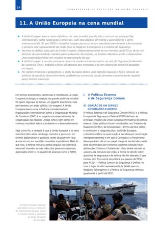 34 C O M P R E E N D E R A S P O L Í T I C A S D A   U N I Ã O E U R O P E I A
Em termos económicos, comerciais e monetários, a União
Europeia já atingiu o estatuto de grande potência mundial.
Há quem diga que se tornou um gigante económico, mas
permaneceu um anão político. Um exagero. A União
Europeia exerce uma influência considerável em
organizações internacionais como a Organização Mundial
do Comércio (OMC) e os organismos especializados da
Organização das Nações Unidas (ONU), bem como em
cimeiras mundiais sobre o ambiente e o desenvolvimento.
Seja como for, a verdade é que a União Europeia e os seus
membros têm ainda um longo caminho a percorrer, em
termos diplomáticos e políticos, antes de poderem falar
a uma só voz em questões mundiais importantes. Mais do
que isso, a defesa militar (a pedra angular da soberania
nacional) mantém‑se nas mãos dos governos nacionais,
associados entre si no quadro de alianças como a NATO.
I.	 A Política Externa
e de Segurança Comum
A)	 CRIAÇÃO DE UM SERVIÇO
DIPLOMÁTICO EUROPEU
A Política Externa e de Segurança Comum (PESC) e a Política
Europeia de Segurança e Defesa (PESD) definem as
principais missões da União Europeia em matéria de política
externa. Estas políticas foram introduzidas nos Tratados de
Maastricht (1992), de Amesterdão (1997) e de Nice (2001)
e constituem o «segundo pilar» da União Europeia,
o domínio político no qual a ação é decidida por concertação
intergovernamental e em que a Comissão e o Parlamento
desempenham tão‑só um papel marginal. As decisões nesta
área são tomadas por consenso, podendo contudo haver
abstenções. Embora o Tratado de Lisboa tenha retirado os
«pilares» da estrutura da União, a forma de decidir sobre
questões de segurança e de defesa não foi alterada. O que
mudou, sim, foi o nome da política que passou de PESD
para PCSD — Política Comum de Segurança e Defesa. Ao
criar o lugar de alto‑representante da União para os
Negócios Estrangeiros e a Política de Segurança reforçou
igualmente o perfil da PESC.
11.	A União Europeia na cena mundial
X
X A União Europeia exerce maior influência na cena mundial quando fala a uma só voz em questões
internacionais, como negociações comerciais. Com este objetivo em mente e para reforçar o perfil
internacional da UE, em 2009 o Conselho Europeu passou a ter um presidente permanente e foi nomeado
o primeiro alto‑representante da União para os Negócios Estrangeiros e a Política de Segurança.
X
X Na área da defesa, cada país da União Europeia, independentemente de ser membro da NATO ou de ter um
estatuto de neutralidade, mantém plena soberania. No entanto, os Estados‑Membros estão a desenvolver
uma cooperação militar em missões de manutenção de paz.
X
X A União Europeia é um dos principais atores do comércio internacional e, no seio da Organização Mundial
do Comércio (OMC), trabalha a favor da abertura dos mercados e de um sistema de comércio baseados
em regras.
X
X Por razões históricas e geográficas, a União Europeia dedica uma atenção especial a África (através de
políticas de ajuda ao desenvolvimento, preferências comerciais, ajuda alimentar e promoção do respeito
pelos direitos humanos).
©
Tim
Freccia/AP
A União Europeia executa
operações civis ou militares
de manutenção de paz, como
a missão contra a pirataria
ao largo da costa
da Somália.
 