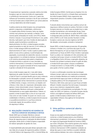 35
A E U R O P A E M 1 2 L I Ç Õ E S P O R P A S C A L F O N T A I N E
É responsável por representar a posição coletiva da União
Europeia e agir em nome da União em organizações
e conferências internacionais. Conta com o apoio dos
milhares de funcionários nacionais e da UE que constituem
o Serviço Europeu para a Ação Externa, por outras palavras
o serviço diplomático da União Europeia.
A política externa da União Europeia visa, principalmente,
garantir a segurança, a estabilidade, a democracia
e o respeito pelos direitos humanos, tanto nas regiões
vizinhas mais próximas (por exemplo, os Balcãs), como
noutras partes atribuladas do mundo, como África, Médio
Oriente e Cáucaso. A sua principal ferramenta é o seu «poder
discreto» (soft power), que inclui missões de observação de
eleições, ajuda humanitária e assistência ao
desenvolvimento. Em 2012, a União Europeia concedeu
ajuda humanitária no valor de mais de 1,3 mil milhões de
euros. A União assegura 60% da assistência ao
desenvolvimento em todo o mundo e ajuda os países mais
pobres na luta contra a pobreza, na alimentação das
populações, na prevenção de catástrofes naturais, no acesso
a água potável e no combate às doenças. Simultaneamente,
a UE incentiva ativamente estes países a respeitarem
o Estado de direito e a abrirem os seus mercados ao
comércio internacional. A Comissão e o Parlamento Europeu
asseguram que a ajuda é prestada de forma responsável
e gerida e utilizada de forma apropriada.
Será a União Europeia capaz de ir mais além desta
diplomacia de «poder discreto»? E estará ela disposta
a fazê‑lo? Esse é o principal desafio para os anos vindouros.
As declarações e posições comuns do Conselho Europeu
sobre os principais temas internacionais (o processo de paz
no Médio Oriente, o Iraque, o terrorismo, as relações com
a Rússia, o Irão, Cuba, etc.) expressam, demasiadas vezes,
apenas o menor denominador comum. Enquanto isso, os
grandes Estados‑Membros continuam a desempenhar
individualmente os seus papéis diplomáticos. Todavia, só
quando a União Europeia falar a uma só voz é que será
vista como um ator mundial. Se quiser ver crescer a sua
credibilidade e influência, a União Europeia terá de associar
a sua potência económica e a sua força comercial
à execução regular da sua política comum
de segurança e defesa.
B)	 REALIZAÇÕES CONCRETAS NO DOMÍNIO DA
POLÍTICA COMUM DE SEGURANÇA E DEFESA
Desde 2003 que os Estados‑Membros colocam
voluntariamente à disposição da União Europeia as suas
forças de segurança para a realização de determinadas
operações, tendo assim a União Europeia a capacidade
de realizar operações de gestão de crises.
A responsabilidade pela execução destas operações está
nas mãos de um grupo de organismos político‑militares:
o Comité Político e de Segurança (CPS), o Comité Militar da
União Europeia (CMUE), Comité para os Aspetos Civis da
Gestão de Crises (Civcom) e o Estado‑Maior permanente
da União Europeia (EMUE). Estes organismos são
responsáveis perante o Conselho e estão sediados
em Bruxelas.
É através destes instrumentos que a política comum de
segurança e defesa é posta em prática. Permitem à União
Europeia executar as missões que se propõe levar a cabo:
missões humanitárias e de manutenção de paz. Estas
missões têm de evitar duplicar as ações da NATO, o que
é assegurado pelos acordos de «Berlim Mais» celebrados
entre a NATO e a UE. Estes acordos facultam à União
Europeia o acesso aos recursos logísticos da NATO
(de deteção, comunicação, comando e transporte).
Desde 2003, a União Europeia já executou 30 operações
militares e missões civis, a primeira das quais foi a da
Bósnia‑Herzegovina, em que as tropas da União Europeia
substituíram as forças da NATO. Estas missões e operações
foram ou estão a ser realizadas em três continentes sob
a bandeira da Europa. Incluem a missão EUFOR no Chade
e na República Centro‑Africana, a operação «Atalanta» da
Eunavfor de combate à pirataria somali no golfo de Aden,
a missão EULEX para ajudar o Kosovo a estabelecer
o Estado de direito e a missão EUPOL no Afeganistão
para ajudar a formar a polícia afegã.
O custo e a sofisticação crescentes das tecnologias
militares tornam cada vez mais necessária a cooperação
entre os Estados‑Membros em matéria de armamento,
particularmente agora que estes se esforçam por reduzir
a despesa pública a fim de ultrapassarem a crise
financeira. Além disso, para que as suas forças armadas
efetuem missões conjuntas fora da Europa, é necessário
que os seus sistemas e equipamentos sejam
interoperáveis e suficientemente normalizados. Por esta
razão, em 2003, em Salónica, o Conselho Europeu decidiu
instituir uma Agência Europeia de Defesa (AED) para
ajudar a União Europeia a desenvolver as suas
capacidades militares. Esta agência foi formalmente
criada  em 2004.
II.	 Uma política comercial aberta
ao mundo
Graças ao seu papel primordial enquanto potência
comercial, a União Europeia exerce uma influência
internacional considerável. A UE apoia o sistema baseado
em regras da Organização Mundial do Comércio (OMC),
que reúne 159 países. Este sistema garante uma relativa
segurança jurídica e transparência na condução do
comércio internacional. A OMC estabelece condições ao
abrigo das quais os seus membros se podem defender
contra práticas desleais, tais como o dumping (vendas
 