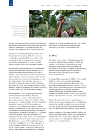 36 C O M P R E E N D E R A S P O L Í T I C A S D A   U N I Ã O E U R O P E I A
a preços inferiores ao custo de produção), utilizadas pelos
exportadores para competir com os seus rivais. Além disso,
prevê um procedimento de resolução de litígios que
possam surgir entre dois ou mais parceiros comerciais.
Através das conversações da Ronda de Doha, a União
Europeia tem tentado desde 2001 abrir o comércio
mundial. São negociações difíceis, mas a UE continua
convencida de que, no contexto da crise financeira
e económica, uma contração do comércio mundial
transformaria a recessão numa depressão completa.
A política comercial da União Europeia está estreitamente
ligada à política de desenvolvimento. No âmbito do seu
Sistema de Preferências Generalizadas (SPG), a União
concede a possibilidade de acesso com isenção de direitos
aduaneiros ao seu mercado ou de acesso preferencial com
taxa reduzida à maior parte das importações provenientes
dos países em desenvolvimento e das economias em
transição. Vai ainda mais longe em relação aos 49 países
mais pobres do mundo: todas as exportações destes países,
à exceção das armas, beneficiarão de um acesso ao mercado
da União Europeia com isenção de direitos aduaneiros.
Em contrapartida, a União Europeia não tem acordos
comerciais específicos com nenhum dos países
desenvolvidos que se contam entre os seus principais
parceiros comerciais, nomeadamente os Estados Unidos
e o Japão, com os quais as relações comerciais são geridas
através dos mecanismos da OMC, mas estão neste
momento a ser negociados acordos bilaterais. A União
Europeia está a aumentar as suas trocas comerciais com as
novas potências emergentes noutras partes do mundo, da
China e da Índia até à América Central e do Sul. Os acordos
comerciais com estes países implicam também uma
cooperação técnica e cultural. A China tornou‑se o segundo
maior parceiro comercial da União Europeia (a seguir aos
Estados Unidos) e o seu maior fornecedor de produtos
importados (em 2012, mais de 17% das importações de
produtos para a União Europeia foram provenientes da
China). A União Europeia é o maior parceiro comercial da
Rússia e sua principal fonte de investimento estrangeiro.
Para além do comércio, a relação UE‑Rússia incide também
em questões transfronteiriças, como a segurança
da distribuição de energia, especialmente do gás.
III.	África
As relações entre a Europa e a África subsariana são
antigas. Ao abrigo do Tratado de Roma, em 1957, as
colónias e os territórios ultramarinos de que então
dispunham alguns Estados‑Membros tornaram‑se
associados da Comunidade. O processo de descolonização
iniciado no princípio da década de 60 transformou
esta relação numa associação de tipo diferente
entre países soberanos.
O Acordo de Cotonu, assinado em 2000 em Cotonu, capital
do Benim, marcou uma nova etapa na política de
desenvolvimento da União Europeia. Este acordo entre
a União Europeia e os países de África, Caraíbas e Pacífico
(ACP) é o mais ambicioso e mais vasto acordo de comércio
e cooperação alguma vez concluído entre países
desenvolvidos e países em desenvolvimento. Sucedeu
à Convenção de Lomé, assinada em 1975 em Lomé, capital
do Togo, e posteriormente atualizada a intervalos regulares.
Este acordo vai consideravelmente mais longe que os
anteriores, visto passar de relações de comércio baseadas
no acesso ao mercado a relações comerciais em sentido
mais lato. Define, além disso, novos procedimentos para
fazer face a problemas de violação dos direitos humanos.
A União Europeia fez concessões comerciais especiais aos
países menos desenvolvidos, 39 dos quais são signatários
do Acordo de Cotonu. Desde 2005, estes países podem
exportar praticamente todo o tipo de produtos para
a União, com isenção de direitos.
©
Andy
Aitchison/In
Pictures/Corbis
A União Europeia promove
a abertura dos mercados
e o desenvolvimento do
comércio no âmbito do
quadro multilateral da
Organização Mundial do
Comércio.
 