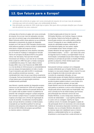37
A E U R O P A E M 1 2 L I Ç Õ E S P O R P A S C A L F O N T A I N E
12.	Que futuro para a Europa?
X
X «A Europa não se fará de um golpe, nem numa construção de conjunto: far‑se‑á por meio de realizações
concretas que criem em primeiro lugar uma solidariedade de facto».
X
X Esta afirmação, que data de 1950, ainda hoje se aplica. Mas quais são os principais desafios que a Europa
terá de enfrentar nos anos vindouros?
«A Europa não se fará de um golpe, nem numa construção
de conjunto: far‑se‑á por meio de realizações concretas
que criem em primeiro lugar uma solidariedade de facto».
Robert Schuman proferiu estas palavras na sua conhecida
declaração no lançamento do projeto de integração
europeia, em 9 de maio de 1950. Passados sessenta anos,
estas palavras guardam a mesma verdade. A solidariedade
entre povos e nações da Europa tem de ser
constantemente ajustada aos novos desafios colocados
por um mundo em mudança. A realização do mercado
interno em princípios da década de 90 foi uma grande
vitória, mas não bastou. Para que este mercado
funcionasse com eficácia, o euro teve de ser inventado,
tendo surgido em 1999. Para gerir a moeda e assegurar
a estabilidade dos preços, foi criado o Banco Central
Europeu (BCE), mas a crise financeira de 2008-2009
e a crise da dívida em 2010 provaram a vulnerabilidade do
euro aos ataques de especuladores em todo o mundo.
O que é necessário, para além do BCE, é coordenação
entre as políticas económicas nacionais ― uma
coordenação bem maior do que a que oferece atualmente
o Eurogrupo. Será que brevemente a União Europeia estará
a forjar planos para uma governação económica
verdadeiramente partilhada?
Jean Monnet, o grande arquiteto da integração europeia,
concluiu as suas memórias em 1976 com as seguintes
palavras: «As nações soberanas do passado deixaram de
ser o quadro onde se podem resolver os problemas do
presente: não conseguem assegurar o próprio progresso
nem controlar o próprio futuro. E a própria Comunidade
é apenas uma etapa rumo a formas de organização do
mundo de amanhã». Considerando a economia global
atual, será que devíamos considerar a União Europeia
esvaziada da sua importância política? Ou será que
devíamos antes perguntar como libertar todo o potencial
de mais de 500 milhões de europeus que partilham
os mesmos valores e interesses?
A União Europeia pode em breve ter mais de
30 Estados‑Membros, com histórias, línguas e culturas
bem distintas. Poderá uma família de nações tão
diversificada constituir uma «esfera pública» política
comum? Conseguirão os seus cidadãos partilhar um
sentido de «identidade europeia» mantendo‑se
profundamente ligados aos seus países, regiões
e comunidades locais? Talvez consigam, se os
Estados‑Membros de hoje seguirem os passos da primeira
Comunidade Europeia — a CECA — que nasceu das ruínas
da Segunda Guerra e fundou a sua legitimidade moral na
reconciliação e consolidação da paz entre antigos inimigos.
Assentava no princípio de que todos os Estados‑Membros,
grandes ou pequenos, tinham direitos iguais e que
as minorias eram respeitadas.
Será possível continuar a avançar com a integração
europeia, defendendo que os Estados‑Membros da União
Europeia e os seus povos desejam todos o mesmo? Ou será
que os dirigentes da União recorrerão cada vez mais
a acordos de «cooperação reforçada», em que
determinados grupos de Estados‑Membros avançam sem
os restantes nesta ou naquela direção? A multiplicação de
acordos do género poderia conduzir a uma Europa «à la
carte» ou de «geometria variável», em que cada
Estado‑Membro seria livre de escolher participar numa ou
outra política ou pertencer a uma ou outra instituição. Esta
solução pode parecer atrativa pela sua simplicidade, mas
seria o princípio do fim da União Europeia, que funciona
pela antecipação dos interesses comuns dos seus
Estados‑Membros, a curto e longo prazo. Assenta no
conceito de solidariedade — o que significa partilhar tanto
os custos como as vantagens. Significa ter regras
e políticas comuns. As isenções, derrogações e opções de
não participação devem ser excecionais e de curta duração.
Poderão ser necessárias disposições transitórias e entradas
faseadas, mas se os Estados‑Membros não aderirem
às mesmas regras nem trabalharem para os mesmos
objetivos, a solidariedade desfaz‑se e as vantagens
de pertencer a uma Europa forte e unida esfumam‑se.
 
