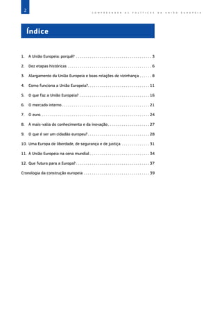 2 C O M P R E E N D E R A S P O L Í T I C A S D A   U N I Ã O E U R O P E I A
Índice
1.	 A União Europeia: porquê?�����������������������������������������������������������������������������3
2.	 Dez etapas históricas�������������������������������������������������������������������������������������6
3.	
Alargamento da União Europeia e boas relações de vizinhança�������������8
4.	 Como funciona a União Europeia?������������������������������������������������������������ 11
5.	 O que faz a União Europeia?���������������������������������������������������������������������� 16
6.	 O mercado interno �������������������������������������������������������������������������������������� 21
7.	 O euro������������������������������������������������������������������������������������������������������������ 24
8.	 A mais‑valia do conhecimento e da inovação ���������������������������������������� 27
9.	 O que é ser um cidadão europeu? ������������������������������������������������������������ 28
10.	
Uma Europa de liberdade, de segurança e de justiça���������������������������� 31
11.	 A União Europeia na cena mundial ���������������������������������������������������������� 34
12.	 Que futuro para a Europa? ������������������������������������������������������������������������ 37
Cronologia da construção europeia������������������������������������������������������������������ 39
 