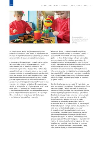 38 C O M P R E E N D E R A S P O L Í T I C A S D A   U N I Ã O E U R O P E I A
Ao mesmo tempo, a crise económica mostrou que os
países que usam o euro como moeda se encontram numa
situação de dependência especial, que os levou a funcionar
como um núcleo de países dentro da União Europeia.
A globalização obriga a Europa a competir não só com os
seus rivais tradicionais (o Japão e os Estados Unidos),
como também com as potências económicas em
crescimento rápido como o Brasil, a China e a Índia. Será
que pode continuar a restringir o acesso ao seu mercado
único para proteger os seus padrões sociais e ambientais?
Ainda que tentasse fazê‑lo, não conseguiria fugir à dura
realidade da concorrência internacional. A única solução
para a Europa é tornar‑se um verdadeiro ator mundial,
agindo em uníssono no palco mundial e afirmando os seus
interesses com eficácia a uma só voz. O progresso nesse
sentido só será possível se a Europa avançar rumo a uma
união política. O presidente do Conselho Europeu,
o presidente da Comissão e o alto‑representante da União
para os Negócios Estrangeiros e a Política de Segurança
têm a missão de, em conjunto, dar à União Europeia
o cunho de uma liderança forte e coerente.
Ao mesmo tempo, a União Europeia necessita de se
aproximar dos seus cidadãos. O Parlamento Europeu —
que com cada novo tratado tem conquistado mais
poder — é eleito diretamente por sufrágio universal de
cinco em cinco anos. No entanto, a percentagem da
população que vota para estas eleições varia conforme
o país e a abstenção é geralmente elevada. O desafio que
as instituições da União e os governos nacionais
enfrentam consiste em encontrar melhores formas de
informar e comunicar com o público (através da educação,
das redes de ONG, etc.), de modo a promover a criação de
uma esfera pública europeia comum na qual os cidadãos
da União Europeia tenham a oportunidade de dar forma
à agenda política.
Concluindo, a Europa deve ser capaz de impor todo o seu
peso nos assuntos internacionais. Uma das maiores forças
da União Europeia é a sua capacidade de expandir os
valores da Europa para além das suas fronteiras. Valores
como o respeito pelos direitos humanos, a aplicação do
Estado de direito, a proteção ambiental e a manutenção
dos padrões sociais na economia social de mercado.
Imperfeita como é, a União está longe de poder
considerar‑se um modelo perfeito para o resto da
humanidade. Mas, se for bem sucedida, as outras regiões
terão na Europa um exemplo a seguir. O que poderia ser
visto como um êxito da UE nos próximos anos?
O reequilíbrio das finanças públicas. Encontrar uma
resposta para o envelhecimento populacional que não
penalize injustamente a próxima geração. Encontrar
respostas éticas para os desafios colossais colocados
pelos avanços científicos e tecnológicos — especialmente
na área da biotecnologia. Garantir a segurança dos seus
cidadãos sem prejudicar a sua liberdade. Se conseguir
tudo isto, a Europa continuará a ser respeitada e a ser
uma fonte de inspiração para o resto do mundo.
©
Andy
Aitchison/In
Pictures/Corbis
Os europeus têm
de trabalhar em conjunto
hoje pelo seu futuro de
amanhã.
 