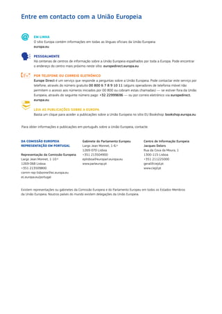 EM LINHA
O sítio Europa contém informações em todas as línguas oficiais da União Europeia:
europa.eu
PESSOALMENTE
Há centenas de centros de informação sobre a União Europeia espalhados por toda a Europa. Pode encontrar
o endereço do centro mais próximo neste sítio: europedirect.europa.eu
POR TELEFONE OU CORREIO ELETRÓNICO
Europe Direct é um serviço que responde a perguntas sobre a União Europeia. Pode contactar este serviço por
telefone, através do número gratuito 00 800 6 7 8 9 10 11 (alguns operadores de telefonia móvel não
permitem o acesso aos números iniciados por 00 800 ou cobram estas chamadas) — se estiver fora da União
Europeia, através do seguinte número pago: +32 22999696 — ou por correio eletrónico via europedirect.
europa.eu
LEIA AS PUBLICAÇÕES SOBRE A EUROPA
Basta um clique para aceder a publicações sobre a União Europeia no sítio EU Bookshop: bookshop.europa.eu
Para obter informações e publicações em português sobre a União Europeia, contacte:
DA COMISSÃO EUROPEIA
REPRESENTAÇÃO EM PORTUGAL
Representação da Comissão Europeia
Largo Jean Monnet, 1-10.º
1269-068 Lisboa
+351 213509800
comm‑rep‑lisbonne@ec.europa.eu
ec.europa.eu/portugal
Gabinete do Parlamento Europeu
Largo Jean Monnet, 1-6.º
1269-070 Lisboa
+351 213504900
eplisboa@europarl.europa.eu
www.parleurop.pt
Centro de Informação Europeia
Jacques Delors
Rua da Cova da Moura, 1
1300-115 Lisboa
+351 211225000
geral@ciejd.pt
www.ciejd.pt
Entre em contacto com a União Europeia	
Existem representações ou gabinetes da Comissão Europeia e do Parlamento Europeu em todos os Estados‑Membros
da União Europeia. Noutros países do mundo existem delegações da União Europeia.
 