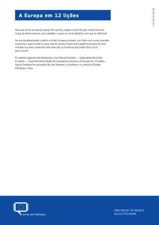 NA-02-13-714-PT-C
A Europa em 12 lições
ISBN 978-92-79-34293-6
doi:10.2775/43038
Para que serve a União Europeia? Por que foi criada e como? De que modo funciona?
O que já obteve para os seus cidadãos e quais os novos desafios com que se defronta?
Na era da globalização, poderá a União Europeia competir com êxito com outras grandes
economias, preservando os seus valores sociais? Qual será o papel da Europa na cena
mundial nos anos vindouros? Até onde irão as fronteiras da União? Que futuro
para o euro?
Eis apenas algumas das perguntas a que Pascal Fontaine — especialista da União
Europeia — responde nesta edição da sua popular brochura «A Europa em 12 lições».
Pascal Fontaine foi assistente de Jean Monnet e é professor no «Institut d’Études
Politiques», Paris.
 