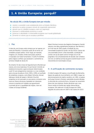 3
A E U R O P A E M 1 2 L I Ç Õ E S P O R P A S C A L F O N T A I N E
I.	Paz
A ideia de uma Europa unida começou por ser apenas um
sonho de filósofos e visionários antes de se tornar um
verdadeiro projeto político. Victor Hugo, por exemplo,
imaginou uns «Estados Unidos da Europa» pacíficos
e inspirados num ideal humanitário. O sonho foi desfeito
pelos trágicos conflitos que assolaram o continente na
primeira metade do século XX.
No entanto, foi das cinzas da Segunda Guerra Mundial que
nasceu uma nova esperança. Os que haviam resistido ao
totalitarismo durante a guerra estavam determinados
a pôr fim aos antagonismos nacionais e a criar condições
para uma paz duradoura. Entre 1945 e 1950, um punhado
de estadistas corajosos, como Robert Schuman, Konrad
Adenauer, Alcide de Gasperi e Winston Churchill,
empenhou‑se em persuadir os seus povos a iniciarem uma
nova era. Novas estruturas, baseadas em interesses
comuns e assentes em tratados que garantissem
o primado da lei e a igualdade das nações, iriam ser
criadas na Europa Ocidental.
Robert Schuman (ministro dos Negócios Estrangeiros francês)
retomou uma ideia originalmente lançada por Jean Monnet e,
em 9 de maio de 1950, propôs a fundação de uma
Comunidade Europeia do Carvão e do Aço (CECA). Colocar sob
uma autoridade comum, a Alta Autoridade, a produção de
carvão e de aço de países outrora inimigos era um ato
pragmático mas simultaneamente de elevado valor simbólico.
Com ele, as matérias‑primas da guerra transformavam‑se em
instrumentos de reconciliação e de paz.
II.	 A unificação do continente europeu
A União Europeia (UE) apoiou a reunificação da Alemanha,
depois da queda do muro de Berlim, em 1989. A seguir ao
desmoronamento do império soviético, em 1991, os países
da Europa Central e Oriental, submetidos durante décadas
à vida atrás da «cortina de ferro», tornaram‑se novamente
donos dos seus destinos. Muitos decidiram que o seu
futuro residia na família das nações democráticas
europeias. Oito aderiram à União Europeia em 2004,
seguidos de outros dois em 2007 e da Croácia em 2013.
1.	A União Europeia: porquê?
No século XXI, a União Europeia tem por missão:
X
X manter e consolidar a paz estabelecida entre os Estados‑Membros;
X
X aproximar os países europeus através da cooperação operacional;
X
X garantir que os cidadãos europeus vivem em segurança;
X
X promover a solidariedade económica e social;
X
X preservar a identidade e a diversidade europeias num mundo globalizado;
X
X fomentar os valores que os europeus partilham.
A queda do muro de Berlim
em 1989 conduziu
à eliminação progressiva de
divisões antigas no
continente europeu.
©
Robert
Maass/Corbis
 
