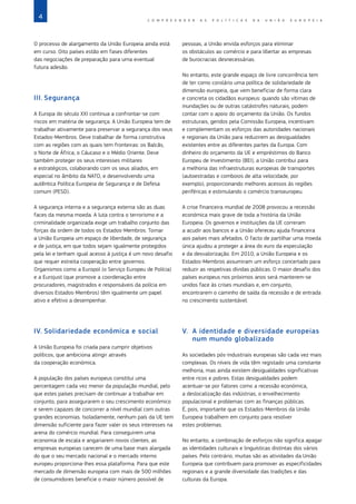 4 C O M P R E E N D E R A S P O L Í T I C A S D A   U N I Ã O E U R O P E I A
O processo de alargamento da União Europeia ainda está
em curso. Oito países estão em fases diferentes
das negociações de preparação para uma eventual
futura adesão.
III.	Segurança
A Europa do século XXI continua a confrontar‑se com
riscos em matéria de segurança. A União Europeia tem de
trabalhar ativamente para preservar a segurança dos seus
Estados‑Membros. Deve trabalhar de forma construtiva
com as regiões com as quais tem fronteiras: os Balcãs,
o Norte de África, o Cáucaso e o Médio Oriente. Deve
também proteger os seus interesses militares
e estratégicos, colaborando com os seus aliados, em
especial no âmbito da NATO, e desenvolvendo uma
autêntica Política Europeia de Segurança e de Defesa
comum (PESD).
A segurança interna e a segurança externa são as duas
faces da mesma moeda. A luta contra o terrorismo e a
criminalidade organizada exige um trabalho conjunto das
forças da ordem de todos os Estados‑Membros. Tornar
a União Europeia um espaço de liberdade, de segurança
e de justiça, em que todos sejam igualmente protegidos
pela lei e tenham igual acesso à justiça é um novo desafio
que requer estreita cooperação entre governos.
Organismos como a Europol (o Serviço Europeu de Polícia)
e a Eurojust (que promove a coordenação entre
procuradores, magistrados e responsáveis da polícia em
diversos Estados‑Membros) têm igualmente um papel
ativo e efetivo a desempenhar.
IV.	Solidariedade económica e social
A União Europeia foi criada para cumprir objetivos
políticos, que ambiciona atingir através
da cooperação económica.
A população dos países europeus constitui uma
percentagem cada vez menor da população mundial, pelo
que estes países precisam de continuar a trabalhar em
conjunto, para assegurarem o seu crescimento económico
e serem capazes de concorrer a nível mundial com outras
grandes economias. Isoladamente, nenhum país da UE tem
dimensão suficiente para fazer valer os seus interesses na
arena do comércio mundial. Para conseguirem uma
economia de escala e angariarem novos clientes, as
empresas europeias carecem de uma base mais alargada
do que o seu mercado nacional e o mercado interno
europeu proporciona‑lhes essa plataforma. Para que este
mercado de dimensão europeia com mais de 500 milhões
de consumidores beneficie o maior número possível de
pessoas, a União envida esforços para eliminar
os obstáculos ao comércio e para libertar as empresas
de burocracias desnecessárias.
No entanto, este grande espaço de livre concorrência tem
de ter como corolário uma política de solidariedade de
dimensão europeia, que vem beneficiar de forma clara
e concreta os cidadãos europeus: quando são vítimas de
inundações ou de outras catástrofes naturais, podem
contar com o apoio do orçamento da União. Os fundos
estruturais, geridos pela Comissão Europeia, incentivam
e complementam os esforços das autoridades nacionais
e regionais da União para reduzirem as desigualdades
existentes entre as diferentes partes da Europa. Com
dinheiro do orçamento da UE e empréstimos do Banco
Europeu de Investimento (BEI), a União contribui para
a melhoria das infraestruturas europeias de transportes
(autoestradas e comboios de alta velocidade, por
exemplo), proporcionando melhores acessos às regiões
periféricas e estimulando o comércio transeuropeu.
A crise financeira mundial de 2008 provocou a recessão
económica mais grave de toda a história da União
Europeia. Os governos e instituições da UE correram
a acudir aos bancos e a União ofereceu ajuda financeira
aos países mais afetados. O facto de partilhar uma moeda
única ajudou a proteger a área do euro da especulação
e da desvalorização. Em 2010, a União Europeia e os
Estados‑Membros assumiram um esforço concertado para
reduzir as respetivas dívidas públicas. O maior desafio dos
países europeus nos próximos anos será manterem‑se
unidos face às crises mundiais e, em conjunto,
encontrarem o caminho de saída da recessão e de entrada
no crescimento sustentável.
V.	 A identidade e diversidade europeias
num mundo globalizado
As sociedades pós‑industriais europeias são cada vez mais
complexas. Os níveis de vida têm registado uma constante
melhoria, mas ainda existem desigualdades significativas
entre ricos e pobres. Estas desigualdades podem
acentuar‑se por fatores como a recessão económica,
a deslocalização das indústrias, o envelhecimento
populacional e problemas com as finanças públicas.
É, pois, importante que os Estados‑Membros da União
Europeia trabalhem em conjunto para resolver
estes problemas.
No entanto, a combinação de esforços não significa apagar
as identidades culturais e linguísticas distintas dos vários
países. Pelo contrário, muitas são as atividades da União
Europeia que contribuem para promover as especificidades
regionais e a grande diversidade das tradições e das
culturas da Europa.
 