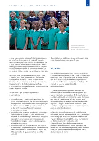 5
A E U R O P A E M 1 2 L I Ç Õ E S P O R P A S C A L F O N T A I N E
©
Lewis/In
Pictures/Corbis
Unida na diversidade:
trabalhar em conjunto
produz melhores resultados.
A longo prazo, todos os países da União Europeia acabam
por beneficiar. Sessenta anos de integração europeia
demonstraram que a União como um todo é maior do que
a soma das suas partes: tem um peso económico, social,
tecnológico, comercial e político muito maior do que se os
Estados‑Membros tivessem de agir individualmente. Agir
em conjunto e falar a uma só voz constitui uma mais‑valia.
No mundo atual, economias emergentes como a China,
a Índia e o Brasil estão determinadas a tornarem‑se
superpotências mundiais, a par dos Estados Unidos.
Por este motivo, é mais importante do que nunca que os
Estados‑Membros da União Europeia unam forças
e constituam uma «massa crítica» para preservarem a sua
influência na cena mundial.
De que modo é que a União Europeia exerce
a sua influência?
•	 A União Europeia é a maior potência comercial do
mundo, desempenhando por isso um papel determinante
em negociações internacionais como as da Organização
Mundial do Comércio (OMC), que reúne 159 países,
ou das conferências das Nações Unidas sobre
as alterações climáticas.
•	 A União Europeia toma uma posição clara em questões
sensíveis para os cidadãos ― como a proteção do
ambiente, as fontes de energia renováveis, o princípio da
precaução na segurança dos alimentos, os aspetos
éticos da biotecnologia e a preservação das espécies
ameaçadas, entre outros.
•	 A União Europeia está na linha da frente dos esforços
mundiais contra o aquecimento global. Em dezembro de
2008, comprometeu‑se unilateralmente a reduzir em
20% as emissões de gases com efeito de estufa
até 2020.
O velho adágio «a união faz a força» mantém, pois, toda
a sua atualidade para os europeus de hoje.
VI.	Valores
A União Europeia deseja promover valores humanitários
e progressistas, deseja garantir que a espécie humana seja
beneficiária e não vítima das grandes mudanças globais
que estão em curso. As necessidades das pessoas não
podem ser satisfeitas meramente através das forças do
mercado ou por uma ação unilateral de
determinados países.
A União Europeia defende, portanto, uma visão da
humanidade e um modelo de sociedade apoiados pela
grande maioria dos seus cidadãos. Os direitos humanos,
a solidariedade social, a livre iniciativa, a justa distribuição
dos frutos do crescimento económico, o direito a um
ambiente protegido, o respeito pela diversidade cultural,
linguística e religiosa e uma síntese harmoniosa entre
a tradição e o progresso constituem para os europeus um
precioso património de valores.
A Carta dos Direitos Fundamentais da União Europeia,
proclamada em Nice, em dezembro de 2000, é atualmente
vinculativa graças ao Tratado de Lisboa, que entrou em
vigor em 1 de dezembro de 2009. A Carta enuncia todos
os direitos atualmente reconhecidos pelos
Estados‑Membros da União Europeia e respetivos
cidadãos. São esses direitos e valores partilhados que
podem criar um sentimento de parentesco entre europeus.
Para citar apenas um exemplo, todos os países da UE
aboliram a pena de morte.
 