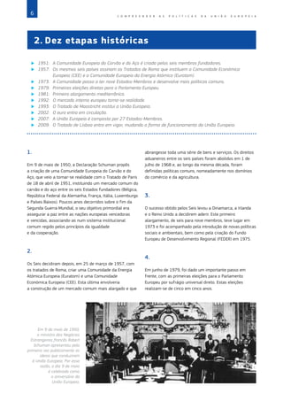 6 C O M P R E E N D E R A S P O L Í T I C A S D A   U N I Ã O E U R O P E I A
©
European
Union
Em 9 de maio de 1950,
o ministro dos Negócios
Estrangeiros francês Robert
Schuman apresentou pela
primeira vez publicamente as
ideias que conduziram
à União Europeia. Por essa
razão, o dia 9 de maio
é celebrado como
o aniversário da
União Europeia.
1.
Em 9 de maio de 1950, a Declaração Schuman propôs
a criação de uma Comunidade Europeia do Carvão e do
Aço, que veio a tornar‑se realidade com o Tratado de Paris
de 18 de abril de 1951, instituindo um mercado comum do
carvão e do aço entre os seis Estados fundadores (Bélgica,
República Federal da Alemanha, França, Itália, Luxemburgo
e Países Baixos). Poucos anos decorridos sobre o fim da
Segunda Guerra Mundial, o seu objetivo primordial era
assegurar a paz entre as nações europeias vencedoras
e vencidas, associando‑as num sistema institucional
comum regido pelos princípios da igualdade
e da cooperação.
2.
Os Seis decidiram depois, em 25 de março de 1957, com
os tratados de Roma, criar uma Comunidade da Energia
Atómica Europeia (Euratom) e uma Comunidade
Económica Europeia (CEE). Esta última envolveria
a construção de um mercado comum mais alargado e que
abrangesse toda uma série de bens e serviços. Os direitos
aduaneiros entre os seis países foram abolidos em 1 de
julho de 1968 e, ao longo da mesma década, foram
definidas políticas comuns, nomeadamente nos domínios
do comércio e da agricultura.
3.
O sucesso obtido pelos Seis levou a Dinamarca, a Irlanda
e o Reino Unido a decidirem aderir. Este primeiro
alargamento, de seis para nove membros, teve lugar em
1973 e foi acompanhado pela introdução de novas políticas
sociais e ambientais, bem como pela criação do Fundo
Europeu de Desenvolvimento Regional (FEDER) em 1975.
4.
Em junho de 1979, foi dado um importante passo em
frente, com as primeiras eleições para o Parlamento
Europeu por sufrágio universal direto. Estas eleições
realizam‑se de cinco em cinco anos.
2.	Dez etapas históricas
X
X 1951:	
A Comunidade Europeia do Carvão e do Aço é criada pelos seis membros fundadores.
X
X 1957:	
Os mesmos seis países assinam os Tratados de Roma que instituem a Comunidade Económica
Europeia (CEE) e a Comunidade Europeia da Energia Atómica (Euratom).
X
X 1973:	 
A Comunidade passa a ter nove Estados‑Membros e desenvolve mais políticas comuns.
X
X 1979:	
Primeiras eleições diretas para o Parlamento Europeu.
X
X 1981:	
Primeiro alargamento mediterrânico.
X
X 1992:	
O mercado interno europeu torna‑se realidade.
X
X 1993:	
O Tratado de Maastricht institui a União Europeia.
X
X 2002:	
O euro entra em circulação.
X
X 2007:	
A União Europeia é composta por 27 Estados‑Membros.
X
X 2009:	
O Tratado de Lisboa entra em vigor, mudando a forma de funcionamento da União Europeia.
 