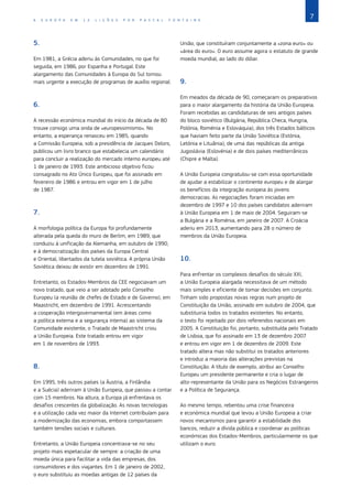 7
A E U R O P A E M 1 2 L I Ç Õ E S P O R P A S C A L F O N T A I N E
5.
Em 1981, a Grécia aderiu às Comunidades, no que foi
seguida, em 1986, por Espanha e Portugal. Este
alargamento das Comunidades à Europa do Sul tornou
mais urgente a execução de programas de auxílio regional.
6.
A recessão económica mundial do início da década de 80
trouxe consigo uma onda de «europessimismo». No
entanto, a esperança renasceu em 1985, quando
a Comissão Europeia, sob a presidência de Jacques Delors,
publicou um livro branco que estabelecia um calendário
para concluir a realização do mercado interno europeu até
1 de janeiro de 1993. Este ambicioso objetivo ficou
consagrado no Ato Único Europeu, que foi assinado em
fevereiro de 1986 e entrou em vigor em 1 de julho
de 1987.
7.
A morfologia política da Europa foi profundamente
alterada pela queda do muro de Berlim, em 1989, que
conduziu à unificação da Alemanha, em outubro de 1990,
e à democratização dos países da Europa Central
e Oriental, libertados da tutela soviética. A própria União
Soviética deixou de existir em dezembro de 1991.
Entretanto, os Estados‑Membros da CEE negociavam um
novo tratado, que veio a ser adotado pelo Conselho
Europeu (a reunião de chefes de Estado e de Governo), em
Maastricht, em dezembro de 1991. Acrescentando
a cooperação intergovernamental (em áreas como
a política externa e a segurança interna) ao sistema da
Comunidade existente, o Tratado de Maastricht criou
a União Europeia. Este tratado entrou em vigor
em 1 de novembro de 1993.
8.
Em 1995, três outros países (a Áustria, a Finlândia
e a Suécia) aderiram à União Europeia, que passou a contar
com 15 membros. Na altura, a Europa já enfrentava os
desafios crescentes da globalização. As novas tecnologias
e a utilização cada vez maior da Internet contribuíam para
a modernização das economias, embora comportassem
também tensões sociais e culturais.
Entretanto, a União Europeia concentrava‑se no seu
projeto mais espetacular de sempre: a criação de uma
moeda única para facilitar a vida das empresas, dos
consumidores e dos viajantes. Em 1 de janeiro de 2002,
o euro substituiu as moedas antigas de 12 países da
União, que constituíram conjuntamente a «zona euro» ou
«área do euro». O euro assume agora o estatuto de grande
moeda mundial, ao lado do dólar.
9.
Em meados da década de 90, começaram os preparativos
para o maior alargamento da história da União Europeia.
Foram recebidas as candidaturas de seis antigos países
do bloco soviético (Bulgária, República Checa, Hungria,
Polónia, Roménia e Eslováquia), dos três Estados bálticos
que haviam feito parte da União Soviética (Estónia,
Letónia e Lituânia), de uma das repúblicas da antiga
Jugoslávia (Eslovénia) e de dois países mediterrânicos
(Chipre e Malta).
A União Europeia congratulou‑se com essa oportunidade
de ajudar a estabilizar o continente europeu e de alargar
os benefícios da integração europeia às jovens
democracias. As negociações foram iniciadas em
dezembro de 1997 e 10 dos países candidatos aderiram
à União Europeia em 1 de maio de 2004. Seguiram‑se
a Bulgária e a Roménia, em janeiro de 2007. A Croácia
aderiu em 2013, aumentando para 28 o número de
membros da União Europeia.
10.
Para enfrentar os complexos desafios do século XXI,
a União Europeia alargada necessitava de um método
mais simples e eficiente de tomar decisões em conjunto.
Tinham sido propostas novas regras num projeto de
Constituição da União, assinado em outubro de 2004, que
substituiria todos os tratados existentes. No entanto,
o texto foi rejeitado por dois referendos nacionais em
2005. A Constituição foi, portanto, substituída pelo Tratado
de Lisboa, que foi assinado em 13 de dezembro 2007
e entrou em vigor em 1 de dezembro de 2009. Este
tratado altera mas não substitui os tratados anteriores
e introduz a maioria das alterações previstas na
Constituição. A título de exemplo, atribui ao Conselho
Europeu um presidente permanente e cria o lugar de
alto‑representante da União para os Negócios Estrangeiros
e a Política de Segurança.
Ao mesmo tempo, rebentou uma crise financeira
e económica mundial que levou a União Europeia a criar
novos mecanismos para garantir a estabilidade dos
bancos, reduzir a dívida pública e coordenar as políticas
económicas dos Estados‑Membros, particularmente os que
utilizam o euro.
 