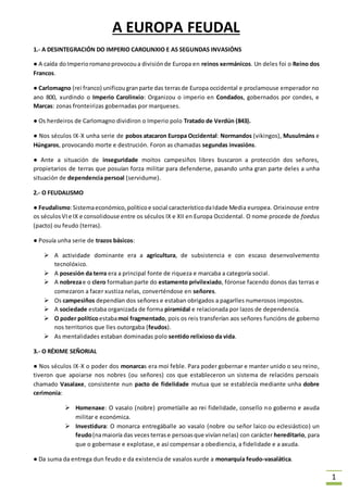 1 
A EUROPA FEUDAL 
1.- A DESINTEGRACIÓN DO IMPERIO CAROLINXIO E AS SEGUNDAS INVASIÓNS 
● A caída do Imperio romano provocou a división de Europa en reinos xermánicos. Un deles foi o Reino dos 
Francos. 
● Carlomagno (rei franco) unificou gran parte das terras de Europa occidental e proclamouse emperador no 
ano 800, xurdindo o Imperio Carolinxio: Organizou o imperio en Condados, gobernados por condes, e 
Marcas: zonas fronteirizas gobernadas por marqueses. 
● Os herdeiros de Carlomagno dividiron o Imperio polo Tratado de Verdún (843). 
● Nos séculos IX-X unha serie de pobos atacaron Europa Occidental: Normandos (vikingos), Musulmáns e 
Húngaros, provocando morte e destrución. Foron as chamadas segundas invasións. 
● Ante a situación de inseguridade moitos campesiños libres buscaron a protección dos señores, 
propietarios de terras que posuían forza militar para defenderse, pasando unha gran parte deles a unha 
situación de dependencia persoal (servidume). 
2.- O FEUDALISMO 
● Feudalismo: Sistema económico, político e social característico da Idade Media europea. Orixinouse entre 
os séculos VI e IX e consolidouse entre os séculos IX e XII en Europa Occidental. O nome procede de foedus 
(pacto) ou feudo (terras). 
● Posuía unha serie de trazos básicos: 
 A actividade dominante era a agricultura, de subsistencia e con escaso desenvolvemento 
tecnolóxico. 
 A posesión da terra era a principal fonte de riqueza e marcaba a categoría social. 
 A nobreza e o clero formaban parte do estamento privilexiado, fóronse facendo donos das terras e 
comezaron a facer xustiza nelas, converténdose en señores. 
 Os campesiños dependían dos señores e estaban obrigados a pagarlles numerosos impostos. 
 A sociedade estaba organizada de forma piramidal e relacionada por lazos de dependencia. 
 O poder político estaba moi fragmentado, pois os reis transferían aos señores funcións de goberno 
nos territorios que lles outorgaba (feudos). 
 As mentalidades estaban dominadas polo sentido relixioso da vida. 
3.- O RÉXIME SEÑORIAL 
● Nos séculos IX-X o poder dos monarcas era moi feble. Para poder gobernar e manter unido o seu reino, 
tiveron que apoiarse nos nobres (ou señores) cos que estableceron un sistema de relacións persoais 
chamado Vasalaxe, consistente nun pacto de fidelidade mutua que se establecía mediante unha dobre 
cerimonia: 
 Homenaxe: O vasalo (nobre) prometíalle ao rei fidelidade, consello no goberno e axuda 
militar e económica. 
 Investidura: O monarca entregáballe ao vasalo (nobre ou señor laico ou eclesiástico) un 
feudo (na maioría das veces terras e persoas que vivían nelas) con carácter hereditario, para 
que o gobernase e explotase, e así compensar a obediencia, a fidelidade e a axuda. 
● Da suma da entrega dun feudo e da existencia de vasalos xurde a monarquía feudo-vasalática. 
 