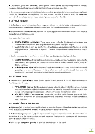 2 
● Uns señores, polo xeral cabaleiros, tamén podían facerse vasalos doutros máis poderosos (condes, 
marqueses) aos que lles proporcionaban servizo militar a cambio de sustento. 
● O termo vasalo, que nun principio só se aplicaba aos nobres que dependían dos reis, acabou por aplicarse 
tamén aos campesiños que dependían dos seus señores, aos que acudían en busca de protección, 
converténdose moitos en servos (neste caso a dependencia era hereditaria). 
4.- AS TERRAS DO FEUDO 
● Un feudo eran terras entregadas polo rei ou por un nobre a outro señor feudal (nobre ou eclesiástico). 
Podíanse transmitir en herdanza aos descendentes pero non se podían mercar nin vender. 
● O señores feudais tiñan autoridade plena nos seu feudos e gozaban de inmunidade perante o rei, polo que 
escapaban ao control do monarca. 
● As partes dun feudo eran: 
 RESERVA SEÑORIAL ou DOMINIO: Terras que o señor explotaba directamente con man de obra 
serva e doutros campesiños. Nela atopábase o castelo, prados e bosques propios. 
 MANSOS: Parcelas de terra que o señor lles entregaba aos servos ou aos campesiños libres a cambio 
do pago de rendas (xeralmente en especie) e traballos nas terras da reserva determinados días do 
ano. 
● O señor exercía dentro do seu feudo ou señorío dous grandes tipos de dereitos señoriais: 
 SEÑORÍO TERRITORIAL: Dereitos de explotación económica das terras do feudo como realizar tarefas 
na reserva do señor (corveas) ou cobrar rendas en especie e diñeiro: parte da colleita, primicias, 
décimo á Igrexa,… 
 SEÑORÍO XURISDICIONAL: Dereito do señor feudal a impartir xustiza, cobrar polo uso de monopolios 
que obrigaban ao campesiños a usar o forno do señor, o seu muíño,… Ademais cobraban taxas polo 
uso de pontes (pontaxe), camiños (peaxe) ou por entrar nas cidades (portaxe). 
5.- A SOCIEDADE FEUDAL 
● Dividíase en ESTAMENTOS ou ordes: grupos sociais cerrados aos que se pertencía por nacemento ou 
función e para toda a vida. 
 PRIVILEXIADOS: Nobreza (Condes, duques, marqueses, baróns, cabaleiros) e Clero (cregos, monxas, 
bispos, abades, abadesas). Posuían terras, non tiñan que traballar, non pagaban impostos, cobraban 
rendas, eran xulgados por leis especiais e tiñan reservados os altos cargos do reino. 
 NON PRIVILEXIADOS: Terceiro estado: campesiños, artesáns, comerciantes e grupos marxinais. 
Traballaban e mantiñan aos outros dous estamentos, carecían de dereitos e estaban sometidos a 
fortes impostos. 
6.- A MONARQUÍA E A NOBREZA FEUDAL 
● O Monarca (rei): ocupaba o cume da pirámide social, considerábase un Primus inter pares e aceptábase a 
teoría de que a súa autoridade procedía de Deus (monarquía de dereito divino). 
● As terras de reguengo (realengo) eran aquelas sobre as que os monarcas exercían directamente a súa 
autoridade, é dicir, das que era propietario o rei e que non foran cedidas a señores. Os reis pasaron así a 
converterse nun señor feudal máis. 
● O rei tiña que compartir o goberno do reino coa alta nobreza e co alto clero. 
 