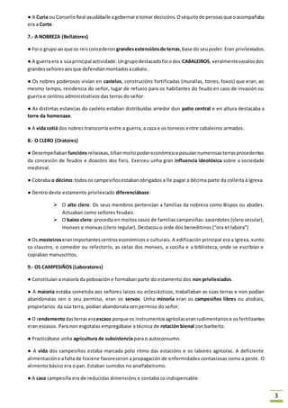 3 
● A Curia ou Consello Real axudáballe a gobernar e tomar decisións. O séquito de persoas que o acompañaba 
era a Corte. 
7.- A NOBREZA (Bellatores) 
● Foi o grupo ao que os reis concederon grandes extensións de terras, base do seu poder. Eran privilexiados. 
● A guerra era a súa principal actividade. Un grupo destacado foi o dos CABALEIROS, xeralmente vasalos dos 
grandes señores aos que defendían montados a cabalo. 
● Os nobres poderosos vivían en castelos, construcións fortificadas (murallas, torres, foxos) que eran, ao 
mesmo tempo, residencia do señor, lugar de refuxio para os habitantes do feudo en caso de invasión ou 
guerra e centros administrativos das terras do señor. 
● As distintas estancias do castelo estaban distribuídas arredor dun patio central e en altura destacaba a 
torre da homenaxe. 
● A vida cotiá dos nobres transcorría entre a guerra, a caza e os torneos entre cabaleiros armados. 
8.- O CLERO (Oratores) 
● Desempeñaban funcións relixiosas, tiñan moito poder económico e posuían numerosas terras procedentes 
da concesión de feudos e doazóns dos fieis. Exerceu unha gran influencia ideolóxica sobre a sociedade 
medieval. 
● Cobraba o décimo: todos os campesiños estaban obrigados a lle pagar a décima parte da colleita á Igrexa. 
● Dentro deste estamento privilexiado diferenciábase: 
 O alto clero: Os seus membros pertencían a familias da nobreza como Bispos ou abades. 
Actuaban como señores feudais. 
 O baixo clero: procedía en moitos casos de familias campesiñas: sacerdotes (clero secular), 
monxes e monxas (clero regular). Destacou o orde dos beneditinos (“ora et labora”) 
● Os mosteiros eran importantes centros económicos e culturais. A edificación principal era a igrexa, xunto 
co claustro, o comedor ou refectorio, as celas dos monxes, a cociña e a biblioteca, onde se escribían e 
copiaban manuscritos. 
9.- OS CAMPESIÑOS (Laboratores) 
● Constituían a maioría da poboación e formaban parte do estamento dos non privilexiados. 
● A maioría estaba sometida aos señores laicos ou eclesiásticos, traballaban as súas terras e non podían 
abandonalas sen o seu permiso, eran os servos. Unha minoría eran os campesiños libres ou alodiais, 
propietarios da súa terra, podían abandonala sen permiso do señor. 
● O rendemento das terras era escaso porque os instrumentos agrícolas eran rudimentarios e os fertilizantes 
eran escasos. Para non esgotalas empregábase a técnica de rotación bienal con barbeito. 
● Practicábase unha agricultura de subsistencia para o autoconsumo. 
● A vida dos campesiños estaba marcada polo ritmo das estacións e os labores agrícolas. A deficiente 
alimentación e a falta de hixiene favoreceron a propagación de enfermidades contaxiosas como a peste. O 
alimento básico era o pan. Estaban sumidos no analfabetismo. 
● A casa campesiña era de reducidas dimensións e contaba co indispensable. 
