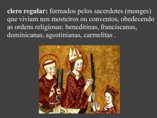 clero regular: formados pelos sacerdotes (monges)
que viviam nos mosteiros ou conventos, obedecendo
as ordens religiosas: beneditinas, franciscanas,
dominicanas, agostinianas, carmelitas .
 