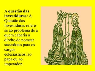 A questão das
investiduras: A
Questão das
Investiduras refere-
se ao problema de a
quem caberia o
direito de nomear
sacerdotes para os
cargos
eclesiásticos, ao
papa ou ao
imperador.
 
