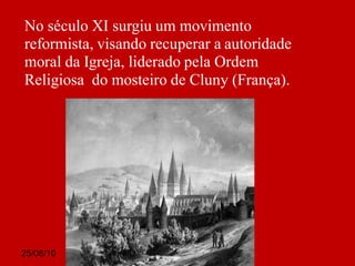 25/08/10
No século XI surgiu um movimento
reformista, visando recuperar a autoridade
moral da Igreja, liderado pela Ordem
Religiosa do mosteiro de Cluny (França).
 
