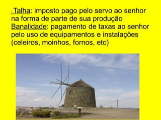 ; Talha: imposto pago pelo servo ao senhor
na forma de parte de sua produção
Banalidade: pagamento de taxas ao senhor
pelo uso de equipamentos e instalações
(celeiros, moinhos, fornos, etc)
 